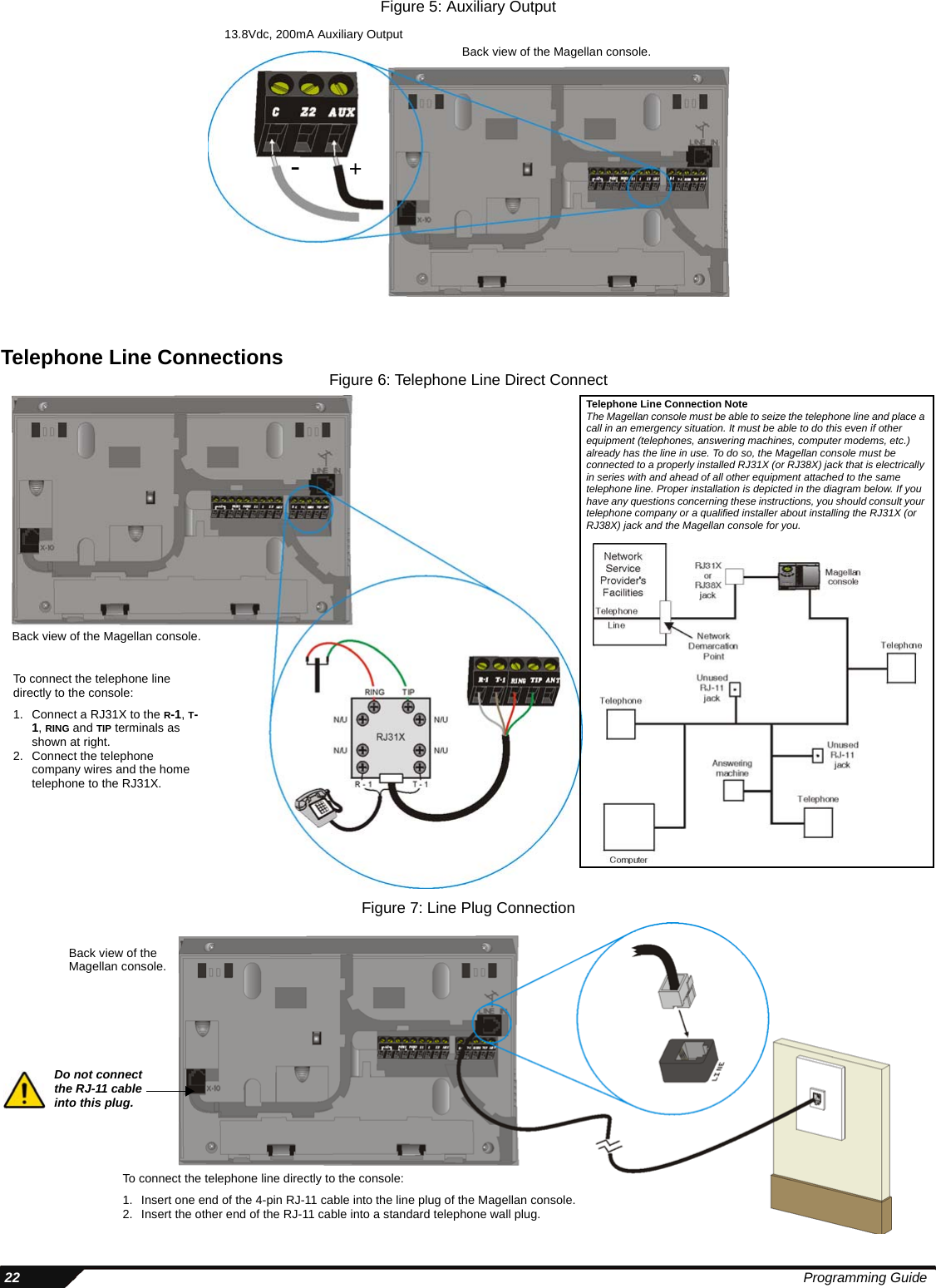  22 Programming GuideFigure 5: Auxiliary OutputTelephone Line Connections Figure 6: Telephone Line Direct ConnectFigure 7: Line Plug ConnectionBack view of the Magellan console.13.8Vdc, 200mA Auxiliary Output+-Back view of the Magellan console.To connect the telephone line directly to the console:1. Connect a RJ31X to the R-1, T-1, RING and TIP terminals as shown at right. 2. Connect the telephone company wires and the home telephone to the RJ31X.Telephone Line Connection NoteThe Magellan console must be able to seize the telephone line and place a call in an emergency situation. It must be able to do this even if other equipment (telephones, answering machines, computer modems, etc.) already has the line in use. To do so, the Magellan console must be connected to a properly installed RJ31X (or RJ38X) jack that is electrically in series with and ahead of all other equipment attached to the same telephone line. Proper installation is depicted in the diagram below. If you have any questions concerning these instructions, you should consult your telephone company or a qualified installer about installing the RJ31X (or RJ38X) jack and the Magellan console for you.Back view of the Magellan console.To connect the telephone line directly to the console:1. Insert one end of the 4-pin RJ-11 cable into the line plug of the Magellan console. 2. Insert the other end of the RJ-11 cable into a standard telephone wall plug.Do not connect the RJ-11 cable into this plug.