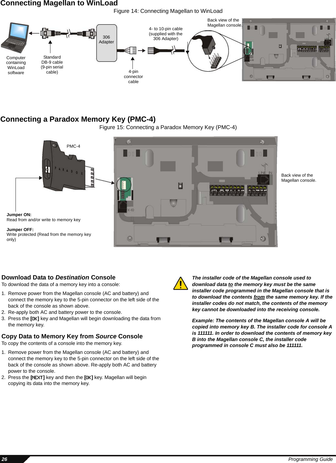  26 Programming GuideConnecting Magellan to WinLoadFigure 14: Connecting Magellan to WinLoadConnecting a Paradox Memory Key (PMC-4)Figure 15: Connecting a Paradox Memory Key (PMC-4)Back view of the Magellan console.Computer containing WinLoad software4- to 10-pin cable(supplied with the 306 Adapter)306 Adapter4-pin connector cableStandard DB-9 cable (9-pin serial cable)Back view of the Magellan console.Jumper ON:Read from and/or write to memory keyJumper OFF:Write protected (Read from the memory key only)PMC-4Download Data to Destination ConsoleTo download the data of a memory key into a console:1. Remove power from the Magellan console (AC and battery) and connect the memory key to the 5-pin connector on the left side of the back of the console as shown above.2. Re-apply both AC and battery power to the console.3. Press the [OK] key and Magellan will begin downloading the data from the memory key.Copy Data to Memory Key from Source ConsoleTo copy the contents of a console into the memory key.1. Remove power from the Magellan console (AC and battery) and connect the memory key to the 5-pin connector on the left side of the back of the console as shown above. Re-apply both AC and battery power to the console.2. Press the [NEXT] key and then the [OK] key. Magellan will begin copying its data into the memory key.The installer code of the Magellan console used to download data to the memory key must be the same installer code programmed in the Magellan console that is to download the contents from the same memory key. If the installer codes do not match, the contents of the memory key cannot be downloaded into the receiving console.Example: The contents of the Magellan console A will be copied into memory key B. The installer code for console A is 111111. In order to download the contents of memory key B into the Magellan console C, the installer code programmed in console C must also be 111111.