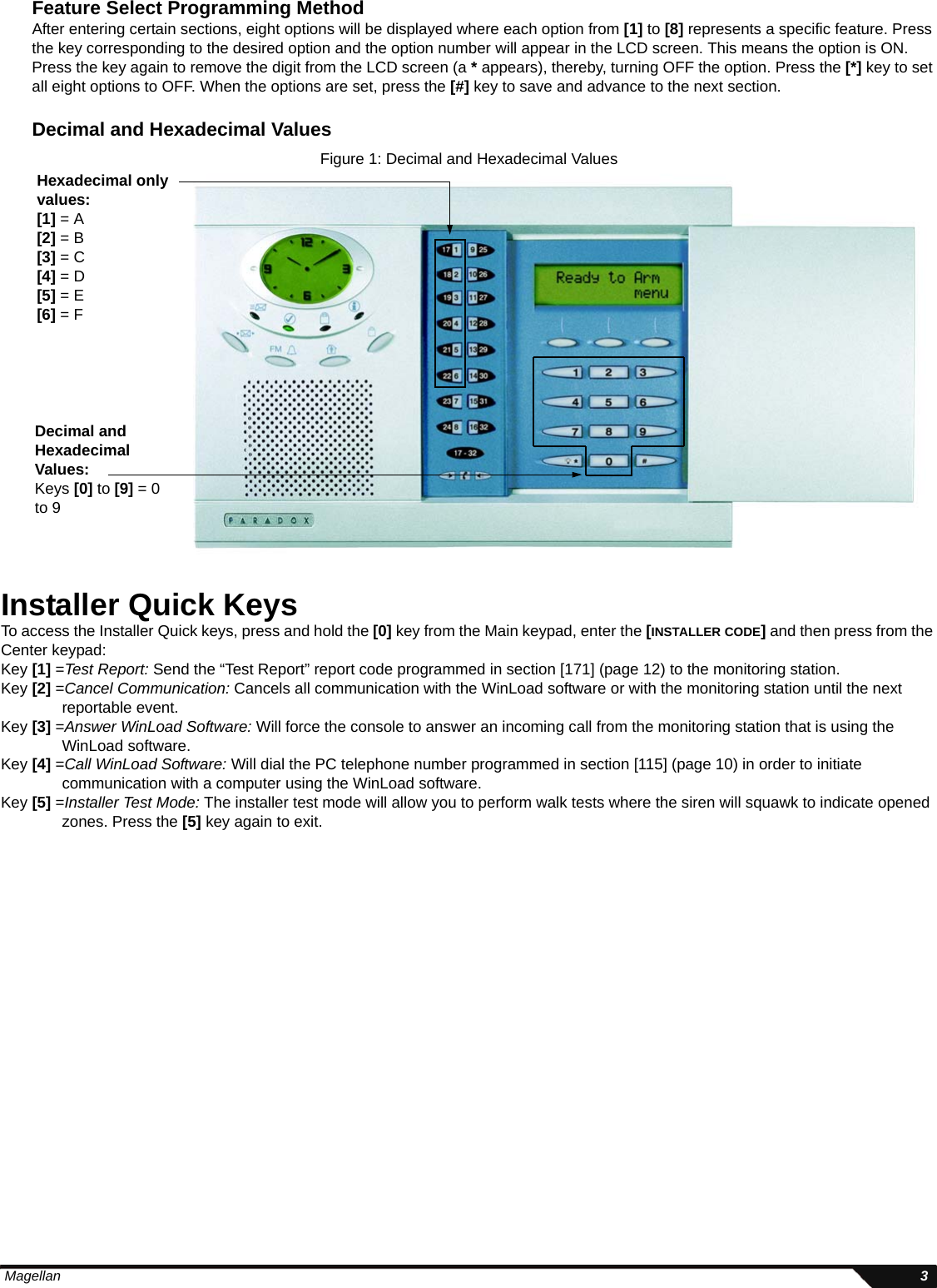  Magellan 3Feature Select Programming MethodAfter entering certain sections, eight options will be displayed where each option from [1] to [8] represents a specific feature. Press the key corresponding to the desired option and the option number will appear in the LCD screen. This means the option is ON. Press the key again to remove the digit from the LCD screen (a * appears), thereby, turning OFF the option. Press the [*] key to set all eight options to OFF. When the options are set, press the [#] key to save and advance to the next section.Decimal and Hexadecimal ValuesFigure 1: Decimal and Hexadecimal ValuesInstaller Quick KeysTo access the Installer Quick keys, press and hold the [0] key from the Main keypad, enter the [INSTALLER CODE] and then press from the Center keypad:Key [1] =Test Report: Send the “Test Report” report code programmed in section [171] (page 12) to the monitoring station. Key [2] =Cancel Communication: Cancels all communication with the WinLoad software or with the monitoring station until the next reportable event.Key [3] =Answer WinLoad Software: Will force the console to answer an incoming call from the monitoring station that is using the WinLoad software. Key [4] =Call WinLoad Software: Will dial the PC telephone number programmed in section [115] (page 10) in order to initiate communication with a computer using the WinLoad software.Key [5] =Installer Test Mode: The installer test mode will allow you to perform walk tests where the siren will squawk to indicate opened zones. Press the [5] key again to exit.Decimal and Hexadecimal Values:Keys [0] to [9] = 0 to 9Hexadecimal only values:[1] = A[2] = B[3] = C[4] = D[5] = E[6] = F