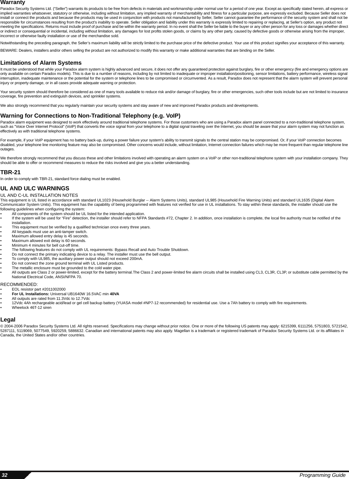  32 Programming GuideWarrantyParadox Security Systems Ltd. (“Seller”) warrants its products to be free from defects in materials and workmanship under normal use for a period of one year. Except as specifically stated herein, all express or implied warranties whatsoever, statutory or otherwise, including without limitation, any implied warranty of merchantability and fitness for a particular purpose, are expressly excluded. Because Seller does not install or connect the products and because the products may be used in conjunction with products not manufactured by Seller, Seller cannot guarantee the performance of the security system and shall not be responsible for circumstances resulting from the product’s inability to operate. Seller obligation and liability under this warranty is expressly limited to repairing or replacing, at Seller&apos;s option, any product not meeting the specifications. Returns must include proof of purchase and be within the warranty period. In no event shall the Seller be liable to the buyer or any other person for any loss or damages whether direct or indirect or consequential or incidental, including without limitation, any damages for lost profits stolen goods, or claims by any other party, caused by defective goods or otherwise arising from the improper, incorrect or otherwise faulty installation or use of the merchandise sold. Notwithstanding the preceding paragraph, the Seller’s maximum liability will be strictly limited to the purchase price of the defective product. Your use of this product signifies your acceptance of this warranty.BEWARE: Dealers, installers and/or others selling the product are not authorized to modify this warranty or make additional warranties that are binding on the Seller.Limitations of Alarm SystemsIt must be understood that while your Paradox alarm system is highly advanced and secure, it does not offer any guaranteed protection against burglary, fire or other emergency (fire and emergency options are only available on certain Paradox models). This is due to a number of reasons, including by not limited to inadequate or improper installation/positioning, sensor limitations, battery performance, wireless signal interruption, inadequate maintenance or the potential for the system or telephone lines to be compromised or circumvented. As a result, Paradox does not represent that the alarm system will prevent personal injury or property damage, or in all cases provide adequate warning or protection.Your security system should therefore be considered as one of many tools available to reduce risk and/or damage of burglary, fire or other emergencies, such other tools include but are not limited to insurance coverage, fire prevention and extinguish devices, and sprinkler systems.We also strongly recommend that you regularly maintain your security systems and stay aware of new and improved Paradox products and developments.Warning for Connections to Non-Traditional Telephony (e.g. VoIP)Paradox alarm equipment was designed to work effectively around traditional telephone systems. For those customers who are using a Paradox alarm panel connected to a non-traditional telephone system, such as &quot;Voice Over Internet Protocol&quot; (VoIP) that converts the voice signal from your telephone to a digital signal traveling over the Internet, you should be aware that your alarm system may not function as effectively as with traditional telephone systems. For example, if your VoIP equipment has no battery back-up, during a power failure your system&apos;s ability to transmit signals to the central station may be compromised. Or, if your VoIP connection becomes disabled, your telephone line monitoring feature may also be compromised. Other concerns would include, without limitation, Internet connection failures which may be more frequent than regular telephone line outages.We therefore strongly recommend that you discuss these and other limitations involved with operating an alarm system on a VoIP or other non-traditional telephone system with your installation company. They should be able to offer or recommend measures to reduce the risks involved and give you a better understanding. TBR-21In order to comply with TBR-21, standard force dialing must be enabled.UL AND ULC WARNINGS UL AND C-UL INSTALLATION NOTESThis equipment is UL listed in accordance with standard UL1023 (Household Burglar -- Alarm Systems Units), standard UL985 (Household Fire Warning Units) and standard UL1635 (Digital Alarm Communicator System Units). This equipment has the capability of being programmed with features not verified for use in UL installations. To stay within these standards, the installer should use the following guidelines when configuring the system:• All components of the system should be UL listed for the intended application.• If the system will be used for “Fire” detection, the installer should refer to NFPA Standards #72, Chapter 2. In addition, once installation is complete, the local fire authority must be notified of the installation.• This equipment must be verified by a qualified technician once every three years.• All keypads must use an anti-tamper switch.• Maximum allowed entry delay is 45 seconds.• Maximum allowed exit delay is 60 seconds.• Minimum 4 minutes for bell cut-off time.• The following features do not comply with UL requirements: Bypass Recall and Auto Trouble Shutdown. • Do not connect the primary indicating device to a relay. The installer must use the bell output.• To comply with UL985, the auxiliary power output should not exceed 200mA. • Do not connect the zone ground terminal with UL Listed products.• The metallic enclosure must be grounded to the cold water pipe.• All outputs are Class 2 or power-limited, except for the battery terminal.The Class 2 and power-limited fire alarm circuits shall be installed using CL3, CL3R, CL3P, or substitute cable permitted by the National Electrical Code, ANSI/NFPA 70.RECOMMENDED:• EOL resistor part #2011002000•For UL Installations: Universal UB1640W 16.5VAC min 40VA• All outputs are rated from 11.3Vdc to 12.7Vdc• 12Vdc 4Ah rechargeable acid/lead or gel cell backup battery (YUASA model #NP7-12 recommended) for residential use. Use a 7Ah battery to comply with fire requirements.• Wheelock 46T-12 sirenLegal© 2004-2006 Paradox Security Systems Ltd. All rights reserved. Specifications may change without prior notice. One or more of the following US patents may apply: 6215399, 6111256, 5751803, 5721542, 5287111, 5119069, 5077549, 5920259, 5886632. Canadian and international patents may also apply. Magellan is a trademark or registered trademark of Paradox Security Systems Ltd. or its affiliates in Canada, the United States and/or other countries.