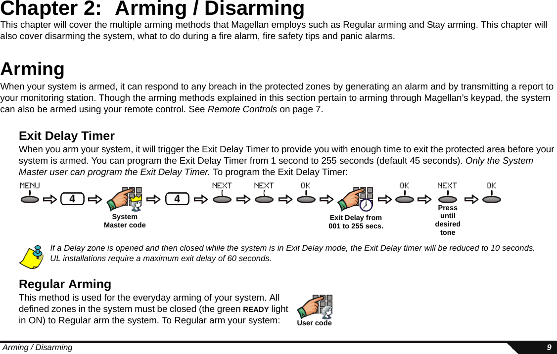  Arming / Disarming 9Chapter 2: Arming / DisarmingThis chapter will cover the multiple arming methods that Magellan employs such as Regular arming and Stay arming. This chapter will also cover disarming the system, what to do during a fire alarm, fire safety tips and panic alarms.ArmingWhen your system is armed, it can respond to any breach in the protected zones by generating an alarm and by transmitting a report to your monitoring station. Though the arming methods explained in this section pertain to arming through Magellan’s keypad, the system can also be armed using your remote control. See Remote Controls on page 7.Exit Delay TimerWhen you arm your system, it will trigger the Exit Delay Timer to provide you with enough time to exit the protected area before your system is armed. You can program the Exit Delay Timer from 1 second to 255 seconds (default 45 seconds). Only the System Master user can program the Exit Delay Timer. To program the Exit Delay Timer:If a Delay zone is opened and then closed while the system is in Exit Delay mode, the Exit Delay timer will be reduced to 10 seconds.UL installations require a maximum exit delay of 60 seconds.Regular ArmingThis method is used for the everyday arming of your system. All defined zones in the system must be closed (the green READY light in ON) to Regular arm the system. To Regular arm your system:SystemMaster code Exit Delay from 001 to 255 secs.Press until desired tonemenu next next ok ok next okUser code