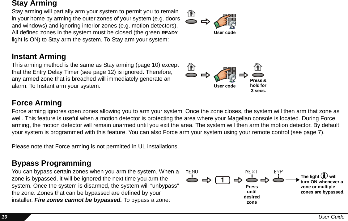  10 User GuideStay ArmingStay arming will partially arm your system to permit you to remain in your home by arming the outer zones of your system (e.g. doors and windows) and ignoring interior zones (e.g. motion detectors). All defined zones in the system must be closed (the green READY light is ON) to Stay arm the system. To Stay arm your system:Instant ArmingThis arming method is the same as Stay arming (page 10) except that the Entry Delay Timer (see page 12) is ignored. Therefore, any armed zone that is breached will immediately generate an alarm. To Instant arm your system:Force ArmingForce arming ignores open zones allowing you to arm your system. Once the zone closes, the system will then arm that zone as well. This feature is useful when a motion detector is protecting the area where your Magellan console is located. During Force arming, the motion detector will remain unarmed until you exit the area. The system will then arm the motion detector. By default, your system is programmed with this feature. You can also Force arm your system using your remote control (see page 7).Please note that Force arming is not permitted in UL installations.Bypass ProgrammingYou can bypass certain zones when you arm the system. When a zone is bypassed, it will be ignored the next time you arm the system. Once the system is disarmed, the system will “unbypass” the zone. Zones that can be bypassed are defined by your installer. Fire zones cannot be bypassed. To bypass a zone:User codeUser code Press &amp; hold for 3 secs.Press until desired zoneThe light   will turn ON whenever a zone or multiple zones are bypassed.menu next byp