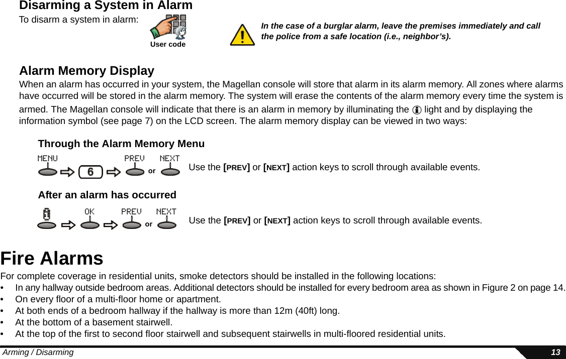  Arming / Disarming 13Disarming a System in AlarmAlarm Memory DisplayWhen an alarm has occurred in your system, the Magellan console will store that alarm in its alarm memory. All zones where alarms have occurred will be stored in the alarm memory. The system will erase the contents of the alarm memory every time the system is armed. The Magellan console will indicate that there is an alarm in memory by illuminating the   light and by displaying the information symbol (see page 7) on the LCD screen. The alarm memory display can be viewed in two ways:Through the Alarm Memory MenuAfter an alarm has occurredFire AlarmsFor complete coverage in residential units, smoke detectors should be installed in the following locations:• In any hallway outside bedroom areas. Additional detectors should be installed for every bedroom area as shown in Figure 2 on page 14.• On every floor of a multi-floor home or apartment.• At both ends of a bedroom hallway if the hallway is more than 12m (40ft) long.• At the bottom of a basement stairwell.• At the top of the first to second floor stairwell and subsequent stairwells in multi-floored residential units.User codeTo disarm a system in alarm: In the case of a burglar alarm, leave the premises immediately and call the police from a safe location (i.e., neighbor’s).Use the [PREV] or [NEXT] action keys to scroll through available events.ormenu prev nextUse the [PREV] or [NEXT] action keys to scroll through available events.orprev nextok