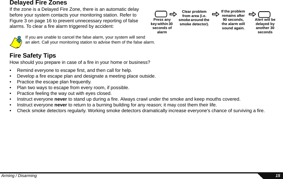  Arming / Disarming 15Delayed Fire ZonesIf the zone is a Delayed Fire Zone, there is an automatic delay before your system contacts your monitoring station. Refer to Figure 3 on page 16 to prevent unnecessary reporting of false alarms. To clear a fire alarm triggered by accident:If you are unable to cancel the false alarm, your system will send an alert. Call your monitoring station to advise them of the false alarm.Fire Safety TipsHow should you prepare in case of a fire in your home or business?• Remind everyone to escape first, and then call for help. • Develop a fire escape plan and designate a meeting place outside. • Practice the escape plan frequently.• Plan two ways to escape from every room, if possible. • Practice feeling the way out with eyes closed. • Instruct everyone never to stand up during a fire. Always crawl under the smoke and keep mouths covered. • Instruct everyone never to return to a burning building for any reason; it may cost them their life.• Check smoke detectors regularly. Working smoke detectors dramatically increase everyone&apos;s chance of surviving a fire.Press any key within 30 seconds of alarmClear problem from area (i.e. smoke around the smoke detector).If the problem remains after 90 seconds, the alarm will sound again.Alert will be delayed by another 30 seconds