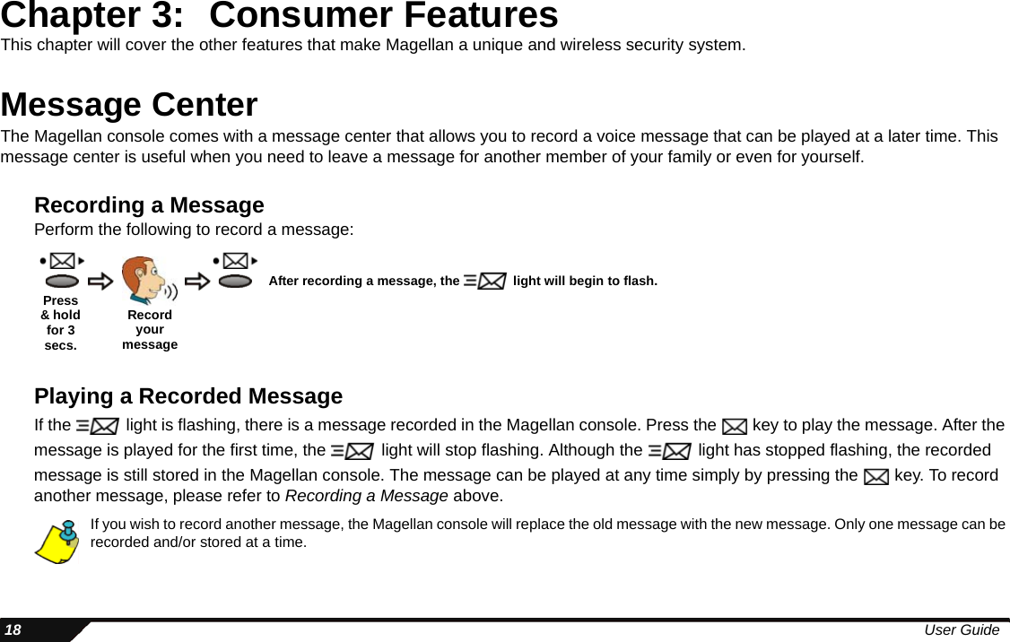  18 User GuideChapter 3: Consumer FeaturesThis chapter will cover the other features that make Magellan a unique and wireless security system. Message CenterThe Magellan console comes with a message center that allows you to record a voice message that can be played at a later time. This message center is useful when you need to leave a message for another member of your family or even for yourself.Recording a MessagePerform the following to record a message:Playing a Recorded MessageIf the   light is flashing, there is a message recorded in the Magellan console. Press the   key to play the message. After the message is played for the first time, the   light will stop flashing. Although the   light has stopped flashing, the recorded message is still stored in the Magellan console. The message can be played at any time simply by pressing the   key. To record another message, please refer to Recording a Message above.If you wish to record another message, the Magellan console will replace the old message with the new message. Only one message can be recorded and/or stored at a time.Record your messageAfter recording a message, the   light will begin to flash.Press &amp; hold for 3 secs.