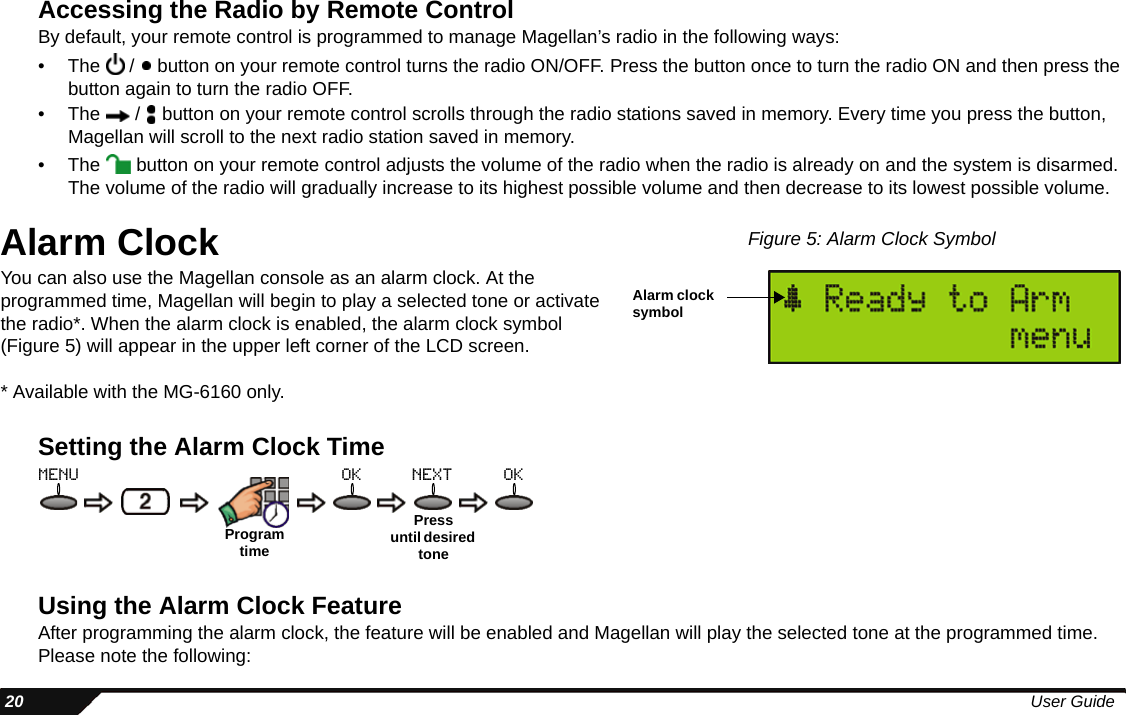  20 User GuideAccessing the Radio by Remote ControlBy default, your remote control is programmed to manage Magellan’s radio in the following ways:• The   /   button on your remote control turns the radio ON/OFF. Press the button once to turn the radio ON and then press the button again to turn the radio OFF.• The   /   button on your remote control scrolls through the radio stations saved in memory. Every time you press the button, Magellan will scroll to the next radio station saved in memory.• The   button on your remote control adjusts the volume of the radio when the radio is already on and the system is disarmed. The volume of the radio will gradually increase to its highest possible volume and then decrease to its lowest possible volume.Alarm ClockYou can also use the Magellan console as an alarm clock. At the programmed time, Magellan will begin to play a selected tone or activate the radio*. When the alarm clock is enabled, the alarm clock symbol (Figure 5) will appear in the upper left corner of the LCD screen.* Available with the MG-6160 only.Setting the Alarm Clock TimeUsing the Alarm Clock FeatureAfter programming the alarm clock, the feature will be enabled and Magellan will play the selected tone at the programmed time. Please note the following:Alarm clock symbolFigure 5: Alarm Clock SymbolProgram timePress until desired tonemenu next okok