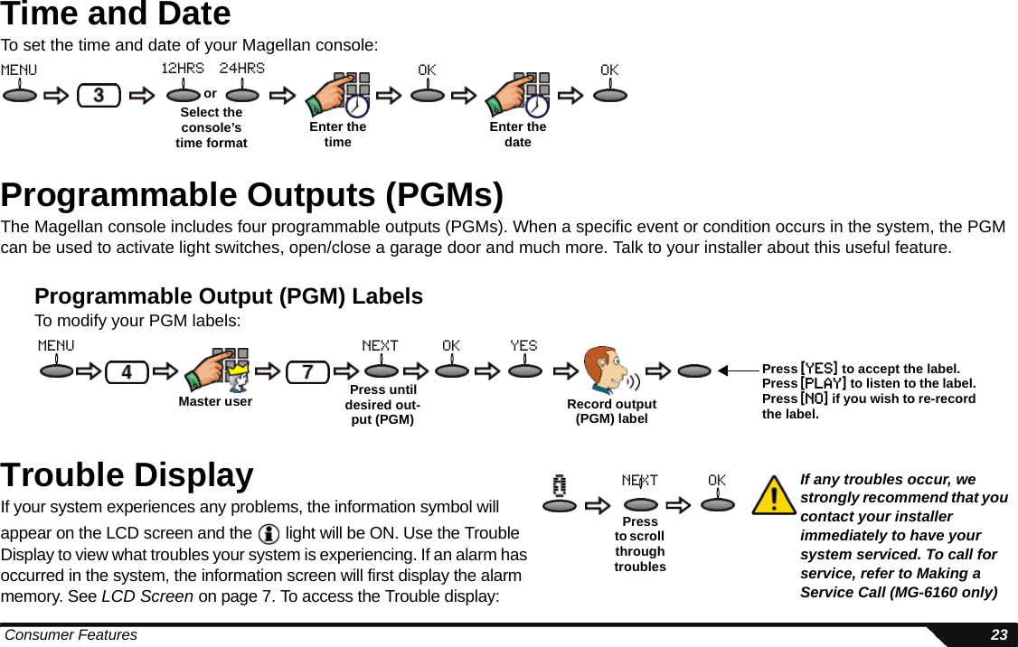  Consumer Features 23Time and DateTo set the time and date of your Magellan console:Programmable Outputs (PGMs)The Magellan console includes four programmable outputs (PGMs). When a specific event or condition occurs in the system, the PGM can be used to activate light switches, open/close a garage door and much more. Talk to your installer about this useful feature.Programmable Output (PGM) LabelsTo modify your PGM labels:Trouble DisplayIf your system experiences any problems, the information symbol will appear on the LCD screen and the   light will be ON. Use the Trouble Display to view what troubles your system is experiencing. If an alarm has occurred in the system, the information screen will first display the alarm memory. See LCD Screen on page 7. To access the Trouble display:Enter the timeSelect the console’s time formatormenu 12hrs 24hrs okEnter the dateokMaster user Press until desired out-put (PGM) Record output (PGM) labelyesoknextmenuPress [yes] to accept the label. Press [play] to listen to the label. Press [no] if you wish to re-record the label.Pressto scroll through troublesoknext If any troubles occur, we strongly recommend that you contact your installer immediately to have your system serviced. To call for service, refer to Making a Service Call (MG-6160 only) 