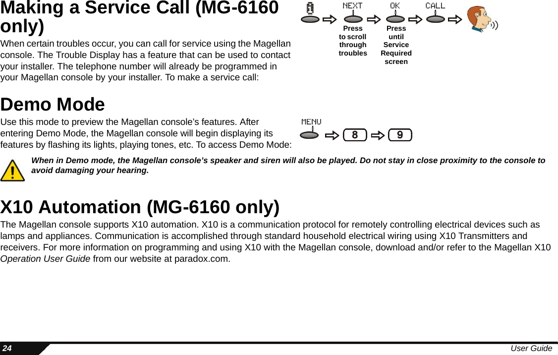  24 User GuideMaking a Service Call (MG-6160 only)When certain troubles occur, you can call for service using the Magellan console. The Trouble Display has a feature that can be used to contact your installer. The telephone number will already be programmed in your Magellan console by your installer. To make a service call:Demo ModeUse this mode to preview the Magellan console’s features. After entering Demo Mode, the Magellan console will begin displaying its features by flashing its lights, playing tones, etc. To access Demo Mode:When in Demo mode, the Magellan console’s speaker and siren will also be played. Do not stay in close proximity to the console to avoid damaging your hearing.X10 Automation (MG-6160 only)The Magellan console supports X10 automation. X10 is a communication protocol for remotely controlling electrical devices such as lamps and appliances. Communication is accomplished through standard household electrical wiring using X10 Transmitters and receivers. For more information on programming and using X10 with the Magellan console, download and/or refer to the Magellan X10 Operation User Guide from our website at paradox.com.Pressto scroll through troublesoknextPressuntilService Required screencallmenu