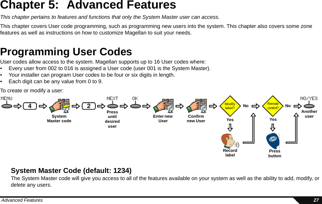  Advanced Features 27Chapter 5: Advanced FeaturesThis chapter pertains to features and functions that only the System Master user can access. This chapter covers User code programming, such as programming new users into the system. This chapter also covers some zone features as well as instructions on how to customize Magellan to suit your needs.Programming User CodesUser codes allow access to the system. Magellan supports up to 16 User codes where:• Every user from 002 to 016 is assigned a User code (user 001 is the System Master). • Your installer can program User codes to be four or six digits in length. • Each digit can be any value from 0 to 9. To create or modify a user:System Master Code (default: 1234)The System Master code will give you access to all of the features available on your system as well as the ability to add, modify, or delete any users.Pressuntil desired userEnter new User  Confirm new User Modify label?Remote control?NoYesNoYesAnother userRecordlabel Pressbuttonmenu next ok no/yesSystemMaster code