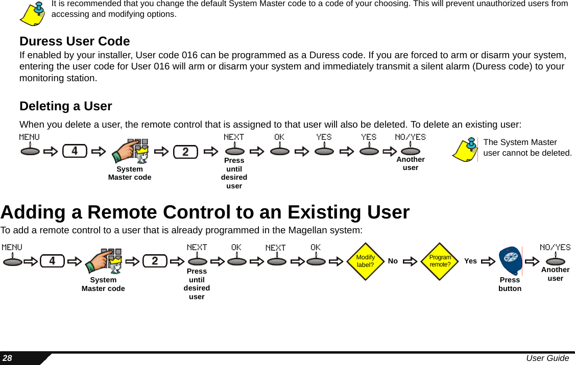  28 User GuideIt is recommended that you change the default System Master code to a code of your choosing. This will prevent unauthorized users from accessing and modifying options.Duress User CodeIf enabled by your installer, User code 016 can be programmed as a Duress code. If you are forced to arm or disarm your system, entering the user code for User 016 will arm or disarm your system and immediately transmit a silent alarm (Duress code) to your monitoring station.Deleting a UserWhen you delete a user, the remote control that is assigned to that user will also be deleted. To delete an existing user:Adding a Remote Control to an Existing UserTo add a remote control to a user that is already programmed in the Magellan system:Pressuntil desired usermenu next ok yes yes The System Master user cannot be deleted.SystemMaster codeAnother userno/yesPressuntil desired userModify label?Program remote?No Yes Another userPressbuttonmenu next ok no/yesokSystemMaster codenext