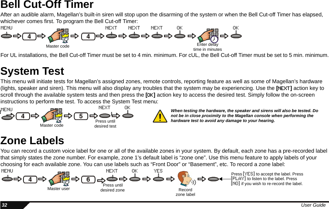  32 User GuideBell Cut-Off TimerAfter an audible alarm, Magellan’s built-in siren will stop upon the disarming of the system or when the Bell Cut-off Timer has elapsed, whichever comes first. To program the Bell Cut-off Timer:For UL installations, the Bell Cut-off Timer must be set to 4 min. minimum. For cUL, the Bell Cut-off Timer must be set to 5 min. minimum.System TestThis menu will initiate tests for Magellan’s assigned zones, remote controls, reporting feature as well as some of Magellan’s hardware (lights, speaker and siren). This menu will also display any troubles that the system may be experiencing. Use the [NEXT] action key to scroll through the available system tests and then press the [OK] action key to access the desired test. Simply follow the on-screen instructions to perform the test. To access the System Test menu:Zone LabelsYou can record a custom voice label for one or all of the available zones in your system. By default, each zone has a pre-recorded label that simply states the zone number. For example, zone 1’s default label is “zone one”. Use this menu feature to apply labels of your choosing for each available zone. You can use labels such as “Front Door” or “Basement”, etc. To record a zone label:Master code Enter delay time in minutesmenu next next next ok okMaster codeoknextmenuPress until desired testWhen testing the hardware, the speaker and sirens will also be tested. Do not be in close proximity to the Magellan console when performing the hardware test to avoid any damage to your hearing.Master user Press until desired zone Record zone labelyesoknextmenu Press [yes] to accept the label. Press [play] to listen to the label. Press [no] if you wish to re-record the label.