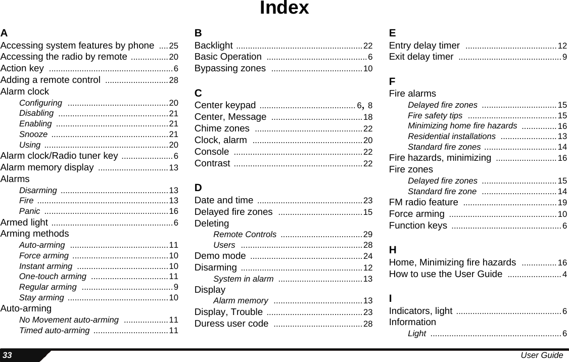  33 User GuideIndexAAccessing system features by phone ....25Accessing the radio by remote ................20Action key .....................................................6Adding a remote control ...........................28Alarm clockConfiguring ...........................................20Disabling ...............................................21Enabling ................................................21Snooze ..................................................21Using .....................................................20Alarm clock/Radio tuner key ......................6Alarm memory display ..............................13AlarmsDisarming ..............................................13Fire ........................................................13Panic .....................................................16Armed light ....................................................6Arming methodsAuto-arming ..........................................11Force arming .........................................10Instant arming .......................................10One-touch arming .................................11Regular arming .......................................9Stay arming ...........................................10Auto-armingNo Movement auto-arming ...................11Timed auto-arming ................................11BBacklight ......................................................22Basic Operation ...........................................6Bypassing zones .......................................10CCenter keypad ......................................... 6, 8Center, Message .......................................18Chime zones ..............................................22Clock, alarm ...............................................20Console .......................................................22Contrast .......................................................22DDate and time .............................................23Delayed fire zones ....................................15DeletingRemote Controls ...................................29Users ....................................................28Demo mode ................................................24Disarming ....................................................12System in alarm ....................................13DisplayAlarm memory ......................................13Display, Trouble .........................................23Duress user code ......................................28EEntry delay timer .......................................12Exit delay timer ............................................9FFire alarmsDelayed fire zones ................................15Fire safety tips ......................................15Minimizing home fire hazards ...............16Residential installations ........................13Standard fire zones ...............................14Fire hazards, minimizing ..........................16Fire zonesDelayed fire zones ................................15Standard fire zone ................................14FM radio feature ........................................19Force arming ..............................................10Function keys ...............................................6HHome, Minimizing fire hazards ...............16How to use the User Guide .......................4IIndicators, light .............................................6InformationLight ........................................................6