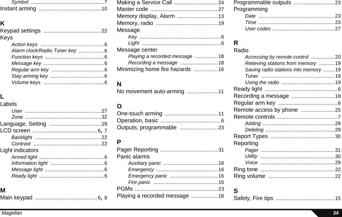  Magellan 34Symbol ....................................................7Instant arming ............................................10KKeypad settings .........................................22KeysAction keys .............................................6Alarm clock/Radio Tuner key ..................6Function keys ..........................................6Message key ...........................................6Regular arm key .....................................6Stay arming key ......................................6Volume keys ...........................................6LLabelsUser ......................................................27Zone ......................................................32Language, Setting .....................................29LCD screen .............................................. 6, 7Backlight ...............................................22Contrast ................................................22Light indicatorsArmed light ..............................................6Information light ......................................6Message light ..........................................6Ready light ..............................................6MMain keypad ............................................ 6, 8Making a Service Call ...............................24Master code ................................................27Memory display, Alarm .............................13Memory, radio ............................................19MessageKey ..........................................................6Light ........................................................6Message centerPlaying a recorded message ................18Recording a message ...........................18Minimizing home fire hazards .................16NNo movement auto-arming ......................11OOne-touch arming ......................................11Operation, basic ...........................................6Outputs, programmable ...........................23PPager Reporting .........................................31Panic alarmsAuxiliary panic .......................................16Emergency ............................................16Emergency panic ..................................16Fire panic ..............................................16PGMs ...........................................................23Playing a recorded message ...................18Programmable outputs .............................23ProgrammingDate ......................................................23Time ......................................................23User codes ............................................27RRadioAccessing by remote control .................20Retieving stations from memory ...........19Saving radio stations into memory ........19Tuner ....................................................19Using the radio ......................................19Ready light ....................................................6Recording a message ...............................18Regular arm key ..........................................6Remote access by phone ........................25Remote controls ...........................................7Adding ...................................................28Deleting .................................................29Report Types ..............................................30ReportingPager ....................................................31Utility .....................................................30Voice .....................................................29Ring tone .....................................................22Ring volume ...............................................22SSafety, Fire tips ..........................................15