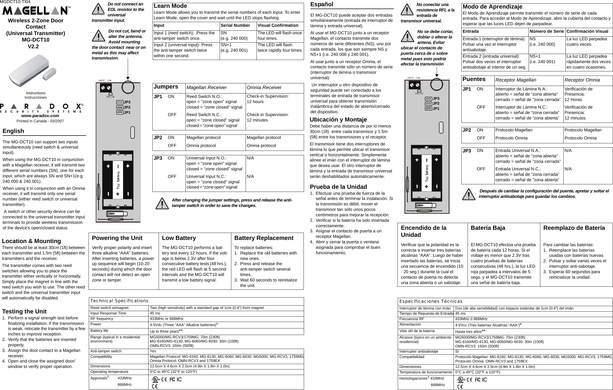 MGDCT10-TI04www.paradox.comPrinted in Canada - 03/2007InstructionsInstruccionesWireless 2-Zone Door Contact (Universal Transmitter)MG-DCT10                      V2.2     Do not connect an EOL resistor to the universal transmitter input.Do not cut, bend or alter the antenna. Avoid mounting the door contact  near or on metal as this may affect transmission.Location &amp; MountingThere should be at least 30cm (1ft) between each transmitter and 1.5m (5ft) between the transmitters and the receiver. The transmitter comes with two reed switches allowing you to place the transmitter either vertically or horizontally. Simply place the magnet in line with the reed switch you wish to use. The other reed switch and the universal transmitter input will automatically be disabled.Jumpers Magellan Receiver Omnia ReceiverJP1   ON Reed Switch N.O.:open = “zone open” signalclosed = “zone closed” signalCheck-in Supervision:12 hours OFF Reed Switch N.C.:open = “zone closed” signalclosed = “zone open” signal            Check-in Supervision:12 minutesJP2  ON Magellan protocol Magellan protocolOFF Omnia protocol Omnia protocolJP3  ON Universal Input N.O.:open = “zone open” signalclosed = “zone closed” signalN/AOFF Universal Input N.C.:open = “zone closed” signalclosed = “zone open” signal            N/A                                            After changing the jumper settings, press and release the anti-       tamper switch in order to save the changes.         Learn ModeLearn Mode allows you to transmit the serial numbers of each input. To enter Learn Mode, open the cover and wait until the LED stops flashing. Input Serial Number Visual ConfirmationInput 1 (reed switch):  Press the anti-tamper switch once.SN (e.g. 240 000)The LED will flash once four times.Input 2 (universal input): Press the anti-tamper switch twice within one second.SN+1 (e.g. 240 001)The LED will flash twice rapidly four times.English The MG-DCT10 can support two inputs simultaneously (reed switch &amp; universal input). When using the MG-DCT10 in conjunction with a Magellan receiver, it will transmit two different serial numbers (SN), one for each input, which are always SN and SN+1(e.g. 240 000 &amp; 240 001). When using it in conjunction with an Omnia receiver, it will transmit only one serial number (either reed switch or universal transmitter). A switch or other security device can be connected to the universal transmitter input terminals to provide wireless transmission of the device&apos;s open/closed status.Testing the Unit1. Perform a signal strength test before finalizing installation. If the transmission is weak, relocate the transmitter by a few inches to improve reception.2. Verify that the batteries are inserted properly.3. Assign the door contact to a Magellan receiver.4. Open and close the assigned door/window to verify proper operation.Technical SpecificationsReed switch w/magnet Two (high sensitivity) with a standard gap of 1cm (0.4”) from magnetInput Response Time 45 ms RF frequency 433MHz or 868MHzPower 4.5Vdc (Three “AAA” Alkaline batteries)*Battery life Up to three years**Range (typical in a residential environment) MG5000/MG-RCV3/1759MG: 70m (230ft) MG-6160/MG-6130, MG-6060/MG-6030: 30m (100ft) OMN-RCV3: 150m (500ft)Anti-tamper switch YesCompatibility Magellan Protocol: MG-6160, MG-6130, MG-6060, MG-6030, MG5000, MG-RCV3, 1759MGOmnia Protocol: OMN-RCV3 and 1759EXDimensions 12.5cm X 4.6cm X 2.5cm (4.9in X 1.8in X 1.0in)Operating temperature 0°C to 49°C (32°F to 120°F)Approvals† 433MHz868MHz  Powering the Unit Low Battery Battery ReplacementVerify proper polarity and insert three alkaline “AAA” batteries. After inserting batteries, a power up sequence will begin (10-20 seconds) during which the door contact will not detect an open zone or tamper.The MG-DCT10 performs a bat-tery test every 12 hours. If the volt-age is below 2.3V after four consecutive battery tests (48 hrs.), the red LED will flash at 5 second intervals and the MG-DCT10 will transmit a low battery signal.To replace batteries:1. Replace the old batteries with new ones.2. Press and release the anti-tamper switch several times.3. Wait 60 seconds to reinitialize the unit.JP3JP2JP1Ubicación y MontajeDebe haber una distancia de por lo menos 30cm (1ft)  entre cada transmisor y 1.5m (5ft) entre los transmisores y el receptor. El transmisor tiene dos interruptores de lámina lo que permite ubicar el transmisor vertical o horizontalmente. Simplemente alinee el imán con el interruptor de lámina que desea usar. El otro interruptor de lámina y la entrada de transmisor universal serán deshabilitados automáticamente.Español El MG-DCT10 puede aceptar dos entradas simultáneamente (entrada de interruptor de lámina y entrada universal). Al usar el MG-DCT10 junto a un receptor Magellan, el contacto transmite dos números de serie diferentes (NS), uno por cada entrada, los que son siempre NS y NS+1 (i.e. 240 000 y 240 001). Al usar junto a un receptor Omnia, el contacto transmite sólo un número de serie (interruptor de lámina o transmisor universal). Un interruptor u otro dispositivo de seguridad puede ser conectado a los terminales de entrada de transmisor universal para obtener transmisión inalámbrica del estado de abierto/cerrado del dispositivo. Prueba de la Unidad1. Efectuar una prueba de fuerza de la señal antes de terminar la instalación. Si la transmisión es débil, mover el transmisor tan sólo unos pocos centímetros para mejorar la recepción.2. Verificar si la batería ha sido insertada correctamente.3. Asignar el contacto de puerta a un receptor Magellan.4. Abrir y cerrar la puerta o ventana asignada para comprobar el buen funcionamiento.No conectar una resistencia RFL a la entrada de transmisor universal.No se debe cortar, doblar o alterar la antena. Evitar ubicar el contacto de puerta cerca de o sobre metal pues esto podría afectar la transmisiónPuentes Receptor Magellan Receptor OmniaJP1 ON Interruptor de Lámina N.A.:abierto = señal de “zona abierta”cerrado = señal de “zona cerrada”Verificación de Presencia:12 HorasOFF Interruptor de Lámina N.C.:abierto = señal de “zona cerrada”cerrado = señal de “zona abierta”Verificación de Presencia:12 minutosJP2 ON Protocolo Magellan Protocolo MagellanOFF Protocolo Omnia Protocolo OmniaJP3  ON Entrada Universal N.A.:abierto = señal de “zona abierta”cerrado = señal de “zona cerrada”N/AOFF Entrada Universal N.C.:abierto = señal de “zona cerrada”cerrado = señal de “zona abierta”N/A                Después de cambiar la configuración del puente, apretar y soltar el interruptor antisabotaje para guardar los cambios.         Modo de AprendizajeEl Modo de Aprendizaje permite transmitir el número de serie de cada entrada. Para acceder al Modo de Aprendizaje, abrir la cubierta del contacto y esperar que las luces LED dejen de parpadear. Entrada Número de Serie Confirmación VisualEntrada 1 (interruptor de lámina):  Pulsar una vez el interruptor antisabotaje.NS(i.e. 240 000)La luz LED parpadea cuatro veces.Entrada 2 (entrada universal): Pulsar dos veces el interruptor antisabotaje al interior de un seg.NS+1 (i.e. 240 001)La luz LED parpadea rápidamente dos veces en cuatro ocasiones.Especificaciones TécnicasInterruptor de lámina con imán Dos (de alta sensibilidad) con espacio estándar de 1cm (0.4”) del imánTiempo de Repuesta de Entrada 45 msFrecuencia RF 433MHz ó 868MHzAlimentación 4.5Vcc (Tres baterías Alcalinas “AAA”)*Vida útil de la batería Hasta tres años**  Alcance (típico en un ambiente residencial) MG5000/MG-RCV3/1759MG: 70m (230ft)MG-6160/MG-6130, MG-6060/MG-6030: 30m (100ft)OMN-RCV3: 150m (500ft)Interruptor antisabotaje SíCompatibilidad Protocolo Magellan: MG-6160, MG-6130, MG-6060, MG-6030, MG5000, MG-RCV3, 1759MGProtocolo Omnia: OMN-RCV3 and 1759EXDimensiones 12.5cm X 4.6cm X 2.5cm (4.9in X 1.8in X 1.0in)Temperatura de funcionamiento 0°C a 49°C (32°F a 120°F)Homologaciones† 433MHz    868MHz  Encendido de la Unidad Batería Baja Reemplazo de BateríaVerificar que la polaridad es la correcta e insertar tres baterías alcalinas “AAA”. Luego de haber insertado las baterías, se inicia una secuencia de encendido (10 - 20 seg.) durante la cual el contacto de puerta no detecta una zona abierta o un sabotaje.El MG-DCT10 efectúa una prueba de batería cada 12 horas. Si el voltaje es menor que 2.3V tras  cuatro pruebas de baterías consecutivas (48 hrs.), la luz LED roja parpadea a intervalos de 5 segs. y el MG-DCT10 transmite una señal de batería baja.Para cambiar las baterías:1. Reemplace las baterías usadas con baterías nuevas.2. Pulsar y soltar varias veces el interruptor anti-sabotaje.3. Esperar 60 segundos para reinicializar la unidad.JP3JP2JP1