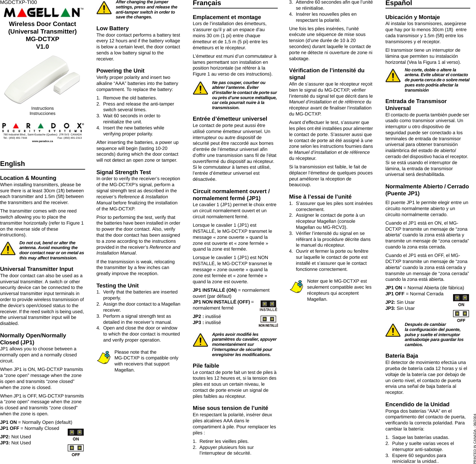 MGDCTXP-TI00English Location &amp; MountingWhen installing transmitters, please be sure there is at least 30cm (1ft) between each transmitter and 1.5m (5ft) between the transmitters and the receiver.The transmitter comes with one reed switch allowing you to place the transmitter horizontally (refer to Figure 1 on the reverse side of these instructions).  Do not cut, bend or alter the antenna. Avoid mounting the door contact near or on metal as this may affect transmission.Universal Transmitter InputThe door contact can also be used as a universal transmitter. A switch or other security device can be connected to the universal transmitter input terminals in order to provide wireless transmission of the device&apos;s open/closed status to the receiver. If the reed switch is being used, the universal transmitter input will be disabled.Normally Open/Normally Closed (JP1)JP1 allows you to choose between a normally open and a normally closed circuit.When JP1 is ON, MG-DCTXP transmits a “zone open” message when the zone is open and transmits “zone closed” when the zone is closed.When JP1 is OFF, MG-DCTXP transmits a “zone open” message when the zone is closed and transmits “zone closed” when the zone is open.JP1 ON = Normally Open (default)JP1 OFF = Normally ClosedJP2: Not UsedJP3: Not UsedAfter changing the jumper settings, press and release the anti-tamper switch in order to save the changes.Low Battery The door contact performs a battery test every 12 hours and if the battery voltage is below a certain level, the door contact sends a low battery signal to the receiver.Powering the UnitVerify proper polarity and insert two alkaline “AAA” batteries into the battery compartment. To replace the battery:1. Remove the old batteries.2. Press and release the anti-tamper switch several times.3. Wait 60 seconds in order to reinitialize the unit.4. Insert the new batteries while verifying proper polarity.After inserting the batteries, a power up sequence will begin (lasting 10-20 seconds) during which the door contact will not detect an open zone or tamper.Signal Strength TestIn order to verify the receiver’s reception of the MG-DCTXP’s signal, perform a signal strength test as described in the receiver’s Reference &amp; Installation Manual before finalizing the installation of the MG-DCTXP. Prior to performing the test, verify that the batteries have been installed in order to power the door contact. Also, verify that the door contact has been assigned to a zone according to the instructions provided in the receiver’s Reference and Installation Manual.If the transmission is weak, relocating the transmitter by a few inches can greatly improve the reception.Testing the Unit1. Verify that the batteries are inserted properly.2. Assign the door contact to a Magellan receiver.3. Perform a signal strength test as detailed in the receiver’s manual.4. Open and close the door or window to which the door contact is mounted and verify proper operation.Please note that the MG-DCTXP is compatible only with receivers that support Magellan. FrançaisEmplacement et montageLors de l’installation des émetteurs, s’assurer qu’il y ait un espace d’au moins 30 cm (1 pi) entre chaque émetteur et de 1,5 m (5 pi) entre les émetteurs et le récepteur.L’émetteur est muni d’un commutateur à lames permettant son installation en position horizontale (se référer à la Figure 1 au verso de ces instructions).Ne pas couper, courber ou altérer l’antenne. Éviter d’installer le contact de porte sur ou près d’une source métallique, car cela pourrait nuire à la transmission.Entrée d’émetteur universelLe contact de porte peut aussi être utilisé comme émetteur universel. Un interrupteur ou autre dispositif de sécurité peut être raccordé aux bornes d’entrée de l’émetteur universel afin d’offrir une transmission sans fil de l’état ouvert/fermé du dispositif au récepteur. Si le commutateur à lames est utilisé, l’entrée d’émetteur universel est désactivée.Circuit normalement ouvert / normalement fermé (JP1)Le cavalier 1 (JP1) permet le choix entre un circuit normalement ouvert et un circuit normalement fermé.Lorsque le cavalier 1 (JP1) est INSTALLÉ, le MG-DCTXP transmet le message « zone ouverte » quand la zone est ouverte et « zone fermée » quand la zone est fermée.Lorsque le cavalier 1 (JP1) est NON INSTALLÉ, le MG-DCTXP transmet le message « zone ouverte » quand la zone est fermée et « zone fermée » quand la zone est ouverte.JP1 INSTALLÉ (ON) = normalement ouvert (par défaut)JP1 NON INSTALLÉ (OFF) = normalement ferméJP2 : inutiliséJP3 : inutiliséAprès avoir modifié les paramètres du cavalier, appuyer momentanément sur l’interrupteur de sécurité pour enregistrer les modifications. Pile faibleLe contact de porte fait un test de piles à toutes les 12 heures et, si la tension des piles est sous un certain niveau, le contact de porte envoie un signal de piles faibles au récepteur.Mise sous tension de l’unitéEn respectant la polarité, insérer deux piles alcalines AAA dans le compartiment à pile. Pour remplacer les piles : 1. Retirer les vieilles piles.2. Appuyer plusieurs fois sur l’interrupteur de sécurité. 3. Attendre 60 secondes afin que l’unité se réinitialise. 4. Insérer les nouvelles piles en respectant la polarité. Une fois les piles insérées, l’unité exécute une séquence de mise sous tension (d’une durée de 10 à 20 secondes) durant laquelle le contact de porte ne détecte ni ouverture de zone ni sabotage.Vérification de l’intensité du signalAfin de s’assurer que le récepteur reçoit bien le signal du MG-DCTXP, vérifier l’intensité du signal tel que décrit dans le Manuel d’installation et de référence du récepteur avant de finaliser l’installation du MG-DCTXP. Avant d’effectuer le test, s’assurer que les piles ont été installées pour alimenter le contact de porte. S’assurer aussi que le contact de porte ait été assigné à une zone selon les instructions fournies dans le Manuel d’installation et de référence du récepteur.Si la transmission est faible, le fait de déplacer l’émetteur de quelques pouces peut améliorer la réception de beaucoup.Mise à l’essai de l’unité1. S’assurer que les piles sont insérées correctement. 2. Assigner le contact de porte à un récepteur Magellan (console Magellan ou MG-RCV3).  3. Vérifier l’intensité du signal en se référant à la procédure décrite dans le manuel du récepteur.4. Ouvrir et fermer la porte ou fenêtre sur laquelle le contact de porte est installé et s’assurer que le contact fonctionne correctement.Noter que le MG-DCTXP est seulement compatible avec les récepteurs qui acceptent Magellan. EspañolUbicación y MontajeAl instalar los transmisores, asegúrese que hay por lo menos 30cm (1ft)  entre cada transmisor y 1.5m (5ft) entre los transmisores y el receptor.El transmisor tiene un interruptor de lámina que permiten su instalación horizontal (Vea la Figura 1 al verso). No corte, doble o altere la antena. Evite ubicar el contacto de puerta cerca de o sobre metal pues esto podría afectar la transmisiónEntrada de Transmisor UniversalEl contacto de puerta también puede ser usado como transmisor universal. Un interruptor u otro dispositivo de seguridad puede ser conectado a los terminales de entrada de transmisor universal para obtener transmisión inalámbrica del estado de abierto/cerrado del dispositivo hacia el receptor.  Si se está usando el interruptor de lámina, la entrada de transmisor universal será deshabilitada.Normalmente Abierto / Cerrado (Puente JP1)El puente JP1 le permite elegir entre un circuito normalmente abierto y un circuito normalmente cerrado.Cuando el JP1 está en ON, el MG-DCTXP transmite un mensaje de “zona abierta” cuando la zona está abierta y transmite un mensaje de “zona cerrada” cuando la zona esta cerrada.Cuando el JP1 está en OFF, el MG-DCTXP transmite un mensaje de “zona abierta” cuando la zona está cerrada y transmite un mensaje de “zona cerrada” cuando la zona está abierta.JP1 ON = Normal Abierta (de fábrica)JP1 OFF = Normal CerradaJP2: Sin UsarJP3: Sin UsarDespués de cambiar la configuración del puente, pulse y suelte el interruptor antisabotaje para guardar los cambios.Batería BajaEl detector de movimiento efectúa una prueba de batería cada 12 horas y si el voltaje de la batería cae por debajo de un cierto nivel, el contacto de puerta envia una señal de baja batería al receptor.Encendido de la UnidadPonga dos baterías “AAA” en el compartimento del contacto de puerta, verificando la correcta polaridad. Para cambiar la batería:1. Saque las baterías usadas.2. Pulse y suelte varias veces el interruptor anti-sabotaje.3. Espere 60 segundos para reinicializar la unidad..780 Industriel Blvd., Saint-Eustache (Quebec)  J7R 5V3  CANADATel.: (450) 491-7444                                         Fax: (450) 491-2313www.paradox.caInstructionsInstruccionesWireless Door Contact (Universal Transmitter)MG-DCTXPV1.0PRINTED IN CANADA - 06/2004