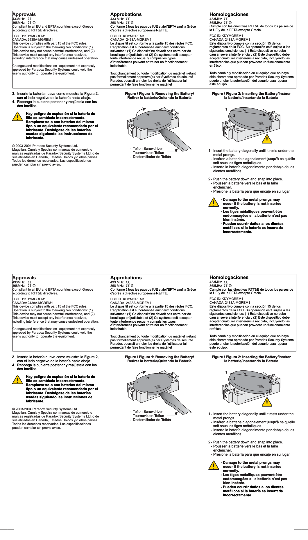 ApprobationsConforme à tous les pays de l&apos;UE et de l&apos;EFTA sauf la Grèced&apos;après la directive européenne R&amp;TTE.Le dispositif est conforme à la partie 15 des règles FCC.L’application est subordonnée aux deux conditionssuivantes : (1) Ce dispositif ne devrait pas entraîner debrouillage préjudiciable et (2) Ce système doit acceptertoute interférence reçue, y compris les typesd’interférences pouvant entraîner un fonctionnementindésirable.433 MHz868 MHzFCC ID : KDYMGREM1CANADA: 2438A-MGREM1Tout changement ou toute modification du matériel n&apos;étantpas formellement approuvé(e) par Systèmes de sécuritéParadox pourrait annuler les droits de l&apos;utilisateur luipermettant de faire fonctionner le matérielHomologacionesCumple con las directivas RTT&amp;E de todos los paises dela UE y de la EFTA excepto Grecia.Este dispositivo cumple con la sección 15 de losreglamentos de la FCC. Su operación está sujeta a lassiguientes condiciones: (1) Este dispositivo no debecausar severa interferencia y (2) Este dispositivo debeaceptar cualquier interferencia recibida, incluyendo lasinterferencias que puedan provocar un funcionamientoerrático433MHz868MHzFCC ID: KDYMGREM1CANADA: 2438A-MGREM1.Todo cambio y modificación en el equipo que no hayasido claramente aprobado por Paradox Security Systemspuede anular la autorización del usuario para operareste equipo.2032Figure / Figura 1: Removing the Battery/Retirer la batterie/Quitando la Batería- Teflon Screwdriver- Tournevis en Teflon- Destornillador de Teflón1- Insert the battery diagonally until it rests under themetal prongs.- Insérer la batterie diagonalement jusqu&apos;à ce qu&apos;ellesoit sous les tiges métalliques.- Inserte la batería diagonalmente por debajo de losdientes metálicos.2- Push the battery down and snap into place.- Pousser la batterie vers le bas et la faireenclencher.- Presione la batería para que encaje en su lugar.- Damage to the metal prongs mayoccur if the battery is not insertedcorrectly.- Les tiges métalliques peuvent êtreendommagées si la batterie n’est pasbien insérée.-Pueden ocurrir daños a los dientesmetálicos si la batería es insertadaincorrectamente.Figure / Figura 2: Inserting the Battery/Insérerla batterie/Insertando la Batería1220323. Inserte la batería nueva como muestra la Figura 2,con el lado negativo de la batería hacia abajo.4. Reponga la cubierta posterior y reajústela con losdos tornillos.Hay peligro de explosión si la batería delitio es cambiada incorrectamente.Remplazar solo con baterías del mismotipo o un equivalente recomendado por elfabricante. Deshágase de las bateríasusadas siguiendo las instrucciones delfabricante.Approvals433MHz868MHzCompliant to all EU and EFTA countries except Greeceaccording to RTT&amp;E directives.FCC ID: KDYMGREM1CANADA: 2438A-MGREM1This device complies with part 15 of the FCC rules.Operation is subject to the following two conditions: (1)This device may not cause harmful interference, and (2)This device must accept any interference received,including interference that may cause undesired operation.Changes and modifications on equipment not expresslyapproved by Paradox Security Systems could void theuser&apos;s authority to operate the equipment.2032Figure / Figura 1: Removing the Battery/Retirer la batterie/Quitando la Batería- Teflon Screwdriver- Tournevis en Teflon- Destornillador de Teflón1- Insert the battery diagonally until it rests under themetal prongs.- Insérer la batterie diagonalement jusqu&apos;à ce qu&apos;ellesoit sous les tiges métalliques.- Inserte la batería diagonalmente por debajo de losdientes metálicos.2- Push the battery down and snap into place.- Pousser la batterie vers le bas et la faireenclencher.- Presione la batería para que encaje en su lugar.- Damage to the metal prongs mayoccur if the battery is not insertedcorrectly.- Les tiges métalliques peuvent êtreendommagées si la batterie n’est pasbien insérée.-Pueden ocurrir daños a los dientesmetálicos si la batería es insertadaincorrectamente.Figure / Figura 2: Inserting the Battery/Insérerla batterie/Insertando la Batería1220323. Inserte la batería nueva como muestra la Figura 2,con el lado negativo de la batería hacia abajo.4. Reponga la cubierta posterior y reajústela con losdos tornillos.© 2003-2004 Paradox Security Systems Ltd.Magellan, Omnia y Spectra son marcas de comercio omarcas registradas de Paradox Security Systems Ltd. o desus afiliados en Canadá, Estados Unidos y/o otros países.Todos los derechos reservados. Las especificacionespueden cambiar sin previo aviso.Hay peligro de explosión si la batería delitio es cambiada incorrectamente.Remplazar solo con baterías del mismotipo o un equivalente recomendado por elfabricante. Deshágase de las bateríasusadas siguiendo las instrucciones delfabricante.ApprobationsConforme à tous les pays de l&apos;UE et de l&apos;EFTA sauf la Grèced&apos;après la directive européenne R&amp;TTE.Le dispositif est conforme à la partie 15 des règles FCC.L’application est subordonnée aux deux conditionssuivantes : (1) Ce dispositif ne devrait pas entraîner debrouillage préjudiciable et (2) Ce système doit acceptertoute interférence reçue, y compris les typesd’interférences pouvant entraîner un fonctionnementindésirable.Tout changement ou toute modification du matériel n&apos;étantpas formellement approuvé(e) par Systèmes de sécuritéParadox pourrait annuler les droits de l&apos;utilisateur luipermettant de faire fonctionner le matériel433 MHz868 MHzFCC ID : KDYMGREM1CANADA: 2438A-MGREM1HomologacionesCumple con las directivas RTT&amp;E de todos los paises dela UE y de la EFTA excepto Grecia.Este dispositivo cumple con la sección 15 de losreglamentos de la FCC. Su operación está sujeta a lassiguientes condiciones: (1) Este dispositivo no debecausar severa interferencia y (2) Este dispositivo debeaceptar cualquier interferencia recibida, incluyendo lasinterferencias que puedan provocar un funcionamientoerráticoTodo cambio y modificación en el equipo que no hayasido claramente aprobado por Paradox Security Systemspuede anular la autorización del usuario para operareste equipo.433MHz868MHzFCC ID: KDYMGREM1CANADA: 2438A-MGREM1.2032Figure / Figura 1: Removing the Battery/Retirer la batterie/Quitando la Batería- Teflon Screwdriver- Tournevis en Teflon- Destornillador de Teflón1- Insert the battery diagonally until it rests under themetal prongs.- Insérer la batterie diagonalement jusqu&apos;à ce qu&apos;ellesoit sous les tiges métalliques.- Inserte la batería diagonalmente por debajo de losdientes metálicos.2- Push the battery down and snap into place.- Pousser la batterie vers le bas et la faireenclencher.- Presione la batería para que encaje en su lugar.- Damage to the metal prongs mayoccur if the battery is not insertedcorrectly.- Les tiges métalliques peuvent êtreendommagées si la batterie n’est pasbien insérée.-Pueden ocurrir daños a los dientesmetálicos si la batería es insertadaincorrectamente.Figure / Figura 2: Inserting the Battery/Insérerla batterie/Insertando la Batería1220323. Inserte la batería nueva como muestra la Figura 2,con el lado negativo de la batería hacia abajo.4. Reponga la cubierta posterior y reajústela con losdos tornillos.Hay peligro de explosión si la batería delitio es cambiada incorrectamente.Remplazar solo con baterías del mismotipo o un equivalente recomendado por elfabricante. Deshágase de las bateríasusadas siguiendo las instrucciones delfabricante.Approvals433MHz868MHzCompliant to all EU and EFTA countries except Greeceaccording to RTT&amp;E directives.FCC ID: KDYMGREM1CANADA: 2438A-MGREM1This device complies with part 15 of the FCC rules.Operation is subject to the following two conditions: (1)This device may not cause harmful interference, and (2)This device must accept any interference received,including interference that may cause undesired operation.Changes and modifications on equipment not expresslyapproved by Paradox Security Systems could void theuser&apos;s authority to operate the equipment.2032Figure / Figura 1: Removing the Battery/Retirer la batterie/Quitando la Batería- Teflon Screwdriver- Tournevis en Teflon- Destornillador de Teflón1- Insert the battery diagonally until it rests under themetal prongs.- Insérer la batterie diagonalement jusqu&apos;à ce qu&apos;ellesoit sous les tiges métalliques.- Inserte la batería diagonalmente por debajo de losdientes metálicos.2- Push the battery down and snap into place.- Pousser la batterie vers le bas et la faireenclencher.- Presione la batería para que encaje en su lugar.- Damage to the metal prongs mayoccur if the battery is not insertedcorrectly.- Les tiges métalliques peuvent êtreendommagées si la batterie n’est pasbien insérée.-Pueden ocurrir daños a los dientesmetálicos si la batería es insertadaincorrectamente.Figure / Figura 2: Inserting the Battery/Insérerla batterie/Insertando la Batería1220323. Inserte la batería nueva como muestra la Figura 2,con el lado negativo de la batería hacia abajo.4. Reponga la cubierta posterior y reajústela con losdos tornillos.© 2003-2004 Paradox Security Systems Ltd.Magellan, Omnia y Spectra son marcas de comercio omarcas registradas de Paradox Security Systems Ltd. o desus afiliados en Canadá, Estados Unidos y/o otros países.Todos los derechos reservados. Las especificacionespueden cambiar sin previo aviso.Hay peligro de explosión si la batería delitio es cambiada incorrectamente.Remplazar solo con baterías del mismotipo o un equivalente recomendado por elfabricante. Deshágase de las bateríasusadas siguiendo las instrucciones delfabricante.