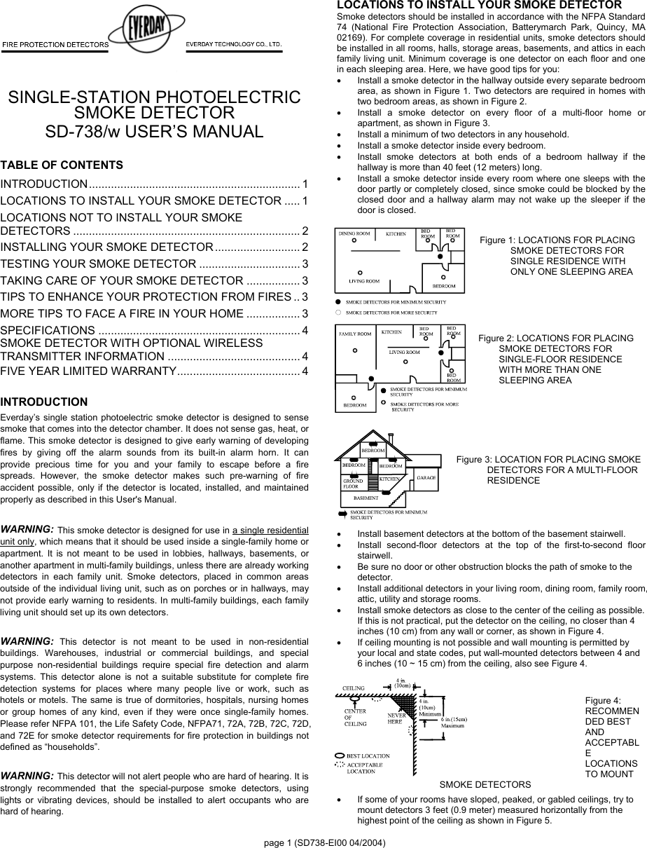 page 1 (SD738-EI00 04/2004)  SINGLE-STATION PHOTOELECTRIC   SMOKE DETECTOR   SD-738/w USER’S MANUAL  TABLE OF CONTENTS INTRODUCTION................................................................... 1 LOCATIONS TO INSTALL YOUR SMOKE DETECTOR ..... 1 LOCATIONS NOT TO INSTALL YOUR SMOKE DETECTORS ........................................................................ 2 INSTALLING YOUR SMOKE DETECTOR ........................... 2 TESTING YOUR SMOKE DETECTOR ................................ 3 TAKING CARE OF YOUR SMOKE DETECTOR ................. 3 TIPS TO ENHANCE YOUR PROTECTION FROM FIRES .. 3 MORE TIPS TO FACE A FIRE IN YOUR HOME ................. 3 SPECIFICATIONS ................................................................ 4 SMOKE DETECTOR WITH OPTIONAL WIRELESS TRANSMITTER INFORMATION .......................................... 4 FIVE YEAR LIMITED WARRANTY....................................... 4  INTRODUCTION Everday’s single station photoelectric smoke detector is designed to sense smoke that comes into the detector chamber. It does not sense gas, heat, or flame. This smoke detector is designed to give early warning of developing fires by giving off the alarm sounds from its built-in alarm horn. It can provide precious time for you and your family to escape before a fire spreads. However, the smoke detector makes such pre-warning of fire accident possible, only if the detector is located, installed, and maintained properly as described in this User&apos;s Manual.  WARNING: This smoke detector is designed for use in a single residential unit only, which means that it should be used inside a single-family home or apartment. It is not meant to be used in lobbies, hallways, basements, or another apartment in multi-family buildings, unless there are already working detectors in each family unit. Smoke detectors, placed in common areas outside of the individual living unit, such as on porches or in hallways, may not provide early warning to residents. In multi-family buildings, each family living unit should set up its own detectors.    WARNING: This detector is not meant to be used in non-residential buildings. Warehouses, industrial or commercial buildings, and special purpose non-residential buildings require special fire detection and alarm systems. This detector alone is not a suitable substitute for complete fire detection systems for places where many people live or work, such as hotels or motels. The same is true of dormitories, hospitals, nursing homes or group homes of any kind, even if they were once single-family homes. Please refer NFPA 101, the Life Safety Code, NFPA71, 72A, 72B, 72C, 72D, and 72E for smoke detector requirements for fire protection in buildings not defined as “households”.  WARNING: This detector will not alert people who are hard of hearing. It is strongly recommended that the special-purpose smoke detectors, using lights or vibrating devices, should be installed to alert occupants who are hard of hearing. LOCATIONS TO INSTALL YOUR SMOKE DETECTOR Smoke detectors should be installed in accordance with the NFPA Standard 74 (National Fire Protection Association, Batterymarch Park, Quincy, MA 02169). For complete coverage in residential units, smoke detectors should be installed in all rooms, halls, storage areas, basements, and attics in each family living unit. Minimum coverage is one detector on each floor and one in each sleeping area. Here, we have good tips for you: •  Install a smoke detector in the hallway outside every separate bedroom area, as shown in Figure 1. Two detectors are required in homes with two bedroom areas, as shown in Figure 2. •  Install a smoke detector on every floor of a multi-floor home or apartment, as shown in Figure 3. •  Install a minimum of two detectors in any household. •  Install a smoke detector inside every bedroom. •  Install smoke detectors at both ends of a bedroom hallway if the hallway is more than 40 feet (12 meters) long. •  Install a smoke detector inside every room where one sleeps with the door partly or completely closed, since smoke could be blocked by the closed door and a hallway alarm may not wake up the sleeper if the door is closed.  Figure 1: LOCATIONS FOR PLACING SMOKE DETECTORS FOR SINGLE RESIDENCE WITH ONLY ONE SLEEPING AREA      Figure 2: LOCATIONS FOR PLACING SMOKE DETECTORS FOR SINGLE-FLOOR RESIDENCE WITH MORE THAN ONE SLEEPING AREA      Figure 3: LOCATION FOR PLACING SMOKE DETECTORS FOR A MULTI-FLOOR RESIDENCE       •  Install basement detectors at the bottom of the basement stairwell. •  Install second-floor detectors at the top of the first-to-second floor stairwell. •  Be sure no door or other obstruction blocks the path of smoke to the detector. •  Install additional detectors in your living room, dining room, family room, attic, utility and storage rooms. •  Install smoke detectors as close to the center of the ceiling as possible. If this is not practical, put the detector on the ceiling, no closer than 4 inches (10 cm) from any wall or corner, as shown in Figure 4. •  If ceiling mounting is not possible and wall mounting is permitted by your local and state codes, put wall-mounted detectors between 4 and 6 inches (10 ~ 15 cm) from the ceiling, also see Figure 4.   Figure 4: RECOMMENDED BEST AND ACCEPTABLE LOCATIONS TO MOUNT SMOKE DETECTORS •  If some of your rooms have sloped, peaked, or gabled ceilings, try to mount detectors 3 feet (0.9 meter) measured horizontally from the highest point of the ceiling as shown in Figure 5. 