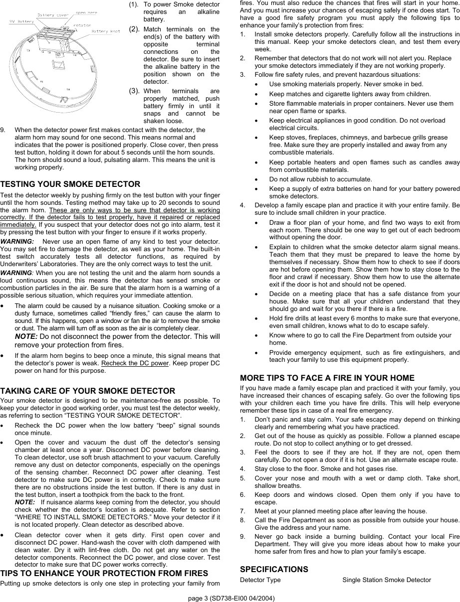 page 3 (SD738-EI00 04/2004) (1). To power Smoke detector requires an alkaline battery. (2).  Match terminals on the end(s) of the battery with opposite terminal connections on the detector. Be sure to insert the alkaline battery in the position shown on the detector. (3).  When terminals are properly matched, push battery firmly in until it snaps and cannot be shaken loose. 9.  When the detector power first makes contact with the detector, the alarm horn may sound for one second. This means normal and indicates that the power is positioned properly. Close cover, then press test button, holding it down for about 5 seconds until the horn sounds. The horn should sound a loud, pulsating alarm. This means the unit is working properly. TESTING YOUR SMOKE DETECTOR Test the detector weekly by pushing firmly on the test button with your finger until the horn sounds. Testing method may take up to 20 seconds to sound the alarm horn. These are only ways to be sure that detector is working correctly. If the detector fails to test properly, have it repaired or replaced immediately. If you suspect that your detector does not go into alarm, test it by pressing the test button with your finger to ensure if it works properly. WARNING:   Never use an open flame of any kind to test your detector. You may set fire to damage the detector, as well as your home. The built-in test switch accurately tests all detector functions, as required by Underwriters’ Laboratories. They are the only correct ways to test the unit. WARNING: When you are not testing the unit and the alarm horn sounds a loud continuous sound, this means the detector has sensed smoke or combustion particles in the air. Be sure that the alarm horn is a warning of a possible serious situation, which requires your immediate attention. • The alarm could be caused by a nuisance situation. Cooking smoke or a dusty furnace, sometimes called “friendly fires,” can cause the alarm to sound. If this happens, open a window or fan the air to remove the smoke or dust. The alarm will turn off as soon as the air is completely clear. NOTE: Do not disconnect the power from the detector. This will remove your protection from fires. • If the alarm horn begins to beep once a minute, this signal means that the detector’s power is weak. Recheck the DC power. Keep proper DC power on hand for this purpose.   TAKING CARE OF YOUR SMOKE DETECTOR Your smoke detector is designed to be maintenance-free as possible. To keep your detector in good working order, you must test the detector weekly, as referring to section “TESTING YOUR SMOKE DETECTOR”.   •  Recheck the DC power when the low battery “beep” signal sounds once minute.   •  Open the cover and vacuum the dust off the detector’s sensing chamber at least once a year. Disconnect DC power before cleaning. To clean detector, use soft brush attachment to your vacuum. Carefully remove any dust on detector components, especially on the openings of the sensing chamber. Reconnect DC power after cleaning. Test detector to make sure DC power is in correctly. Check to make sure there are no obstructions inside the test button. If there is any dust in the test button, insert a toothpick from the back to the front. NOTE:   If nuisance alarms keep coming from the detector, you should check whether the detector’s location is adequate. Refer to section “WHERE TO INSTALL SMOKE DETECTORS.” Move your detector if it is not located properly. Clean detector as described above. • Clean detector cover when it gets dirty. First open cover and disconnect DC power. Hand-wash the cover with cloth dampened with clean water. Dry it with lint-free cloth. Do not get any water on the detector components. Reconnect the DC power, and close cover. Test detector to make sure that DC power works correctly. TIPS TO ENHANCE YOUR PROTECTION FROM FIRES Putting up smoke detectors is only one step in protecting your family from fires. You must also reduce the chances that fires will start in your home.  And you must increase your chances of escaping safely if one does start. To have a good fire safety program you must apply the following tips to enhance your family’s protection from fires: 1.  Install smoke detectors properly. Carefully follow all the instructions in this manual. Keep your smoke detectors clean, and test them every week.  2.  Remember that detectors that do not work will not alert you. Replace your smoke detectors immediately if they are not working properly. 3.  Follow fire safety rules, and prevent hazardous situations: •  Use smoking materials properly. Never smoke in bed. •  Keep matches and cigarette lighters away from children. •  Store flammable materials in proper containers. Never use them near open flame or sparks. •  Keep electrical appliances in good condition. Do not overload electrical circuits. •  Keep stoves, fireplaces, chimneys, and barbecue grills grease free. Make sure they are properly installed and away from any combustible materials. •  Keep portable heaters and open flames such as candles away from combustible materials. •  Do not allow rubbish to accumulate. •  Keep a supply of extra batteries on hand for your battery powered smoke detectors. 4.  Develop a family escape plan and practice it with your entire family. Be sure to include small children in your practice.     •  Draw a floor plan of your home, and find two ways to exit from each room. There should be one way to get out of each bedroom without opening the door. •  Explain to children what the smoke detector alarm signal means. Teach them that they must be prepared to leave the home by themselves if necessary. Show them how to check to see if doors are hot before opening them. Show them how to stay close to the floor and crawl if necessary. Show them how to use the alternate exit if the door is hot and should not be opened. •  Decide on a meeting place that has a safe distance from your house. Make sure that all your children understand that they should go and wait for you there if there is a fire. •  Hold fire drills at least every 6 months to make sure that everyone, even small children, knows what to do to escape safely. •  Know where to go to call the Fire Department from outside your home. •  Provide emergency equipment, such as fire extinguishers, and teach your family to use this equipment properly.  MORE TIPS TO FACE A FIRE IN YOUR HOME    If you have made a family escape plan and practiced it with your family, you have increased their chances of escaping safely. Go over the following tips with your children each time you have fire drills. This will help everyone remember these tips in case of a real fire emergency. 1.  Don’t panic and stay calm. Your safe escape may depend on thinking clearly and remembering what you have practiced. 2.  Get out of the house as quickly as possible. Follow a planned escape route. Do not stop to collect anything or to get dressed. 3.  Feel the doors to see if they are hot. If they are not, open them carefully. Do not open a door if it is hot. Use an alternate escape route. 4.  Stay close to the floor. Smoke and hot gases rise. 5.  Cover your nose and mouth with a wet or damp cloth. Take short, shallow breaths. 6.  Keep doors and windows closed. Open them only if you have to escape. 7.  Meet at your planned meeting place after leaving the house. 8.  Call the Fire Department as soon as possible from outside your house. Give the address and your name. 9.  Never go back inside a burning building. Contact your local Fire Department. They will give you more ideas about how to make your home safer from fires and how to plan your family’s escape.  SPECIFICATIONS Detector Type  Single Station Smoke Detector 