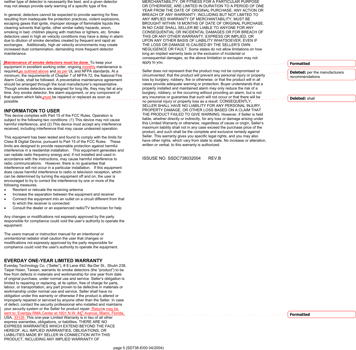 page 5 (SD738-EI00 04/2004) neither type of detector is necessarily the best, and a given detector may not always provide early warning of a specific type of fire.    In general, detectors cannot be expected to provide warning for fires resulting from inadequate fire protection practices, violent explosions, escaping gases that ignite, improper storage of flammable liquids like cleaning solvents that ignite, other similar safety hazards, arson, smoking in bed, children playing with matches or lighters, etc. Smoke detectors used in high air velocity conditions may have a delay in alarm due to dilution of smoke densities created by frequent and rapid air exchanges.    Additionally, high air velocity environments may create increased dust contamination, demanding more frequent detector maintenance.  Maintenance of smoke detectors must be done. To keep your equipment in excellent working order, ongoing monthly maintenance is required as outlined above and as per UL and NFPA standards. At a minimum, the requirements of Chapter 7 of NFPA 72, the National Fire Alarm Code, shall be followed. A preventative maintenance agreement should be arranged through the local manufacturer’s representative. Though smoke detectors are designed for long life, they may fail at any time. Any smoke detector, fire alarm equipment, or any component of that system which fails must be repaired or replaced as soon as possible.  INFORMATION TO USER This device complies with Part 15 of the FCC Rules. Operation is subject to the following two conditions: (1) This device may not cause harmful interference, and (2) This device must accept any interference received, including interference that may cause undesired operation.  This equipment has been tested and found to comply with the limits for Class B Digital Device, pursuant to Part 15 of the FCC Rules.    These limits are designed to provide reasonable protection against harmful interference in a residential installation.    This equipment generates and can radiate radio frequency energy and, if not installed and used in accordance with the instructions, may cause harmful interference to radio communications.    However, there is no guarantee that interference will not occur in a particular installation.    If this equipment does cause harmful interference to radio or television reception, which can be determined by turning the equipment off and on, the user is encouraged to try to correct the interference by one or more of the following measures. •  Reorient or relocate the receiving antenna •  Increase the separation between the equipment and receiver •  Connect the equipment into an outlet on a circuit different from that to which the receiver is connected •  Consult the dealer or an experienced radio/TV technician for help  Any changes or modifications not expressly approved by the party responsible for compliance could void the user’s authority to operate the equipment.   The users manual or instruction manual for an intentional or unintentional radiator shall caution the user that changes or modifications not expressly approved by the party responsible for compliance could void the user&apos;s authority to operate the equipment.   EVERDAY ONE-YEAR LIMITED WARRANTY Everday Technology Co. (“Seller”), # 8 Lane 492, Ba-Der St., Shulin 238, Taipei Hsien, Taiwan, warrants its smoke detectors (the “product”) to be free from defects in materials and workmanship for one year from date of original purchase, under normal use and service. Seller’s obligation is limited to repairing or replacing, at its option, free of charge for parts, labour, or transportation, any part proven to be defective in materials or workmanship under normal use and service. Seller shall have no obligation under this warranty or otherwise if the product is altered or improperly repaired or serviced by anyone other than the Seller. In case of defect, contact the security professional who installed and maintains your security system or the Seller for product repair. Returns may be sent to: Everday RMA Center at 1601 N.W. 84th Avenue, Miami, Florida, USA, 33126. This one-year Limited Warranty is in lieu of all other express warranties, obligations, or liabilities. THERE ARE NO EXPRESS WARRANTIES WHICH EXTEND BEYOND THE FACE HEREOF. ALL IMPLIED WARRANTIES, OBLIGATIONS, OR LIABILITIES MADE BY SELLER IN CONNECTION WITH THIS PRODUCT, INCLUDING ANY IMPLIED WARRANTY OF MERCHANTABILITY, OR FITNESS FOR A PARTICULAR PURPOSE OR OTHERWISE, ARE LIMITED IN DURATION TO A PERIOD OF ONE YEAR FROM THE DATE OF ORIGINAL PURCHASE. ANY ACTION OR BREACH OF ANY WARRANTY, INCLUDING BUT NOT LIMITED TO ANY IMPLIED WARRANTY OF MERCHANTABILITY, MUST BE BROUGHT WITHIN 18 MONTHS OF DATE OF ORIGINAL PURCHASE. IN NO CASE SHALL SELLER BE LIABLE TO ANYONE FOR ANY CONSEQUENTIAL OR INCIDENTAL DAMAGES OR FOR BREACH OF THIS OR ANY OTHER WARRANTY, EXPRESS OR IMPLIED, OR UPON ANY OTHER BASIS OF LIABILITY WHATSOEVER, EVEN IF THE LOSS OR DAMAGE IS CAUSED BY THE SELLER’S OWN NEGLIGENCE OR FAULT. Some states do not allow limitations on how long an implied warranty lasts or the exclusion of incidental or consequential damages, so the above limitation or exclusion may not apply to you.  Seller does not represent that the product may not be compromised or circumvented; that the product will prevent any personal injury or property loss by burglary, robbery, fire or otherwise; or that the product will in all cases provide adequate warning or protection. Buyer understands that a property installed and maintained alarm may only reduce the risk of a burglary, robbery, or fire occurring without providing an alarm, but is not any insurance or guarantee that such will not occur or that there will be no personal injury or property loss as a result. CONSEQUENTLY, SELLER SHALL HAVE NO LIABILITY FOR ANY PERSONAL INJURY, PROPERTY DAMAGE, OR OTHER LOSS BASED ON A CLAIM THAT THE PRODUCT FAILED TO GIVE WARNING. However, if Seller is held liable, whether directly or indirectly, for any loss or damage arising under this Limited Warranty or otherwise, regardless of cause or origin, Seller’s maximum liability shall not in any case exceed the purchase price of the product, and such shall be the complete and exclusive remedy against Seller. This warranty gives you specific legal rights, and you may also have other rights, which vary from state to state. No increase or alteration, written or verbal, to this warranty is authorized.       ISSUSE NO. SSDC738032004    REV.B FormattedFormattedDeleted: per the manufacturers recommendationsDeleted: shall 