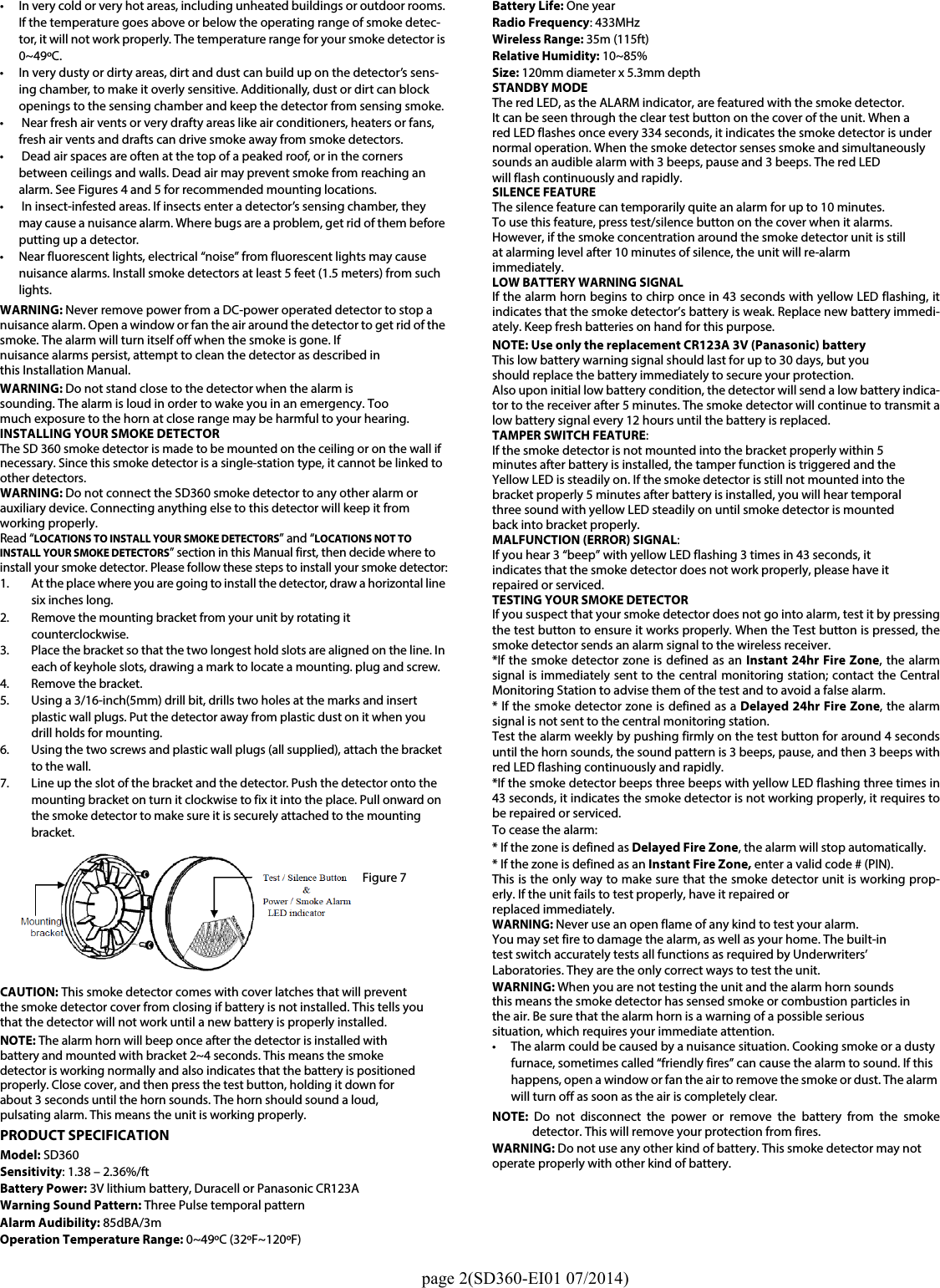                                                                                                  page 2(SD360-EI01 07/2014)• In very cold or very hot areas, including unheated buildings or outdoor rooms. If the temperature goes above or below the operating range of smoke detec-tor, it will not work properly. The temperature range for your smoke detector is 0~49ºC.• In very dusty or dirty areas, dirt and dust can build up on the detector’s sens-ing chamber, to make it overly sensitive. Additionally, dust or dirt can block openings to the sensing chamber and keep the detector from sensing smoke.•  Near fresh air vents or very drafty areas like air conditioners, heaters or fans, fresh air vents and drafts can drive smoke away from smoke detectors.•  Dead air spaces are often at the top of a peaked roof, or in the corners between ceilings and walls. Dead air may prevent smoke from reaching an alarm. See Figures 4 and 5 for recommended mounting locations.•  In insect-infested areas. If insects enter a detector’s sensing chamber, they may cause a nuisance alarm. Where bugs are a problem, get rid of them before putting up a detector.• Near fluorescent lights, electrical “noise” from fluorescent lights may cause nuisance alarms. Install smoke detectors at least 5 feet (1.5 meters) from such lights.WARNING: Never remove power from a DC-power operated detector to stop a nuisance alarm. Open a window or fan the air around the detector to get rid of the smoke. The alarm will turn itself off when the smoke is gone. Ifnuisance alarms persist, attempt to clean the detector as described inthis Installation Manual.WARNING: Do not stand close to the detector when the alarm issounding. The alarm is loud in order to wake you in an emergency. Toomuch exposure to the horn at close range may be harmful to your hearing.INSTALLING YOUR SMOKE DETECTORThe SD 360 smoke detector is made to be mounted on the ceiling or on the wall ifnecessary. Since this smoke detector is a single-station type, it cannot be linked to other detectors.WARNING: Do not connect the SD360 smoke detector to any other alarm orauxiliary device. Connecting anything else to this detector will keep it fromworking properly.Read “LOCATIONS TO INSTALL YOUR SMOKE DETECTORS” and “LOCATIONS NOT TO INSTALL YOUR SMOKE DETECTORS” section in this Manual first, then decide where to install your smoke detector. Please follow these steps to install your smoke detector:1. At the place where you are going to install the detector, draw a horizontal line six inches long.2. Remove the mounting bracket from your unit by rotating it counterclockwise.3. Place the bracket so that the two longest hold slots are aligned on the line. In each of keyhole slots, drawing a mark to locate a mounting. plug and screw.4. Remove the bracket.5. Using a 3/16-inch(5mm) drill bit, drills two holes at the marks and insert plastic wall plugs. Put the detector away from plastic dust on it when youdrill holds for mounting.6. Using the two screws and plastic wall plugs (all supplied), attach the bracket to the wall.7. Line up the slot of the bracket and the detector. Push the detector onto the mounting bracket on turn it clockwise to fix it into the place. Pull onward on the smoke detector to make sure it is securely attached to the mounting bracket.CAUTION: This smoke detector comes with cover latches that will preventthe smoke detector cover from closing if battery is not installed. This tells youthat the detector will not work until a new battery is properly installed.NOTE: The alarm horn will beep once after the detector is installed withbattery and mounted with bracket 2~4 seconds. This means the smokedetector is working normally and also indicates that the battery is positionedproperly. Close cover, and then press the test button, holding it down forabout 3 seconds until the horn sounds. The horn should sound a loud,pulsating alarm. This means the unit is working properly.PRODUCT SPECIFICATIONModel: SD360Sensitivity: 1.38 – 2.36%/ft Battery Power: 3V lithium battery, Duracell or Panasonic CR123AWarning Sound Pattern: Three Pulse temporal patternAlarm Audibility: 85dBA/3mOperation Temperature Range: 0~49ºC (32ºF~120ºF)Battery Life: One year Radio Frequency: 433MHz    Wireless Range: 35m (115ft)Relative Humidity: 10~85%Size: 120mm diameter x 5.3mm depthSTANDBY MODEThe red LED, as the ALARM indicator, are featured with the smoke detector.It can be seen through the clear test button on the cover of the unit. When ared LED flashes once every 334 seconds, it indicates the smoke detector is undernormal operation. When the smoke detector senses smoke and simultaneouslysounds an audible alarm with 3 beeps, pause and 3 beeps. The red LEDwill flash continuously and rapidly.SILENCE FEATUREThe silence feature can temporarily quite an alarm for up to 10 minutes.To use this feature, press test/silence button on the cover when it alarms.However, if the smoke concentration around the smoke detector unit is stillat alarming level after 10 minutes of silence, the unit will re-alarmimmediately.LOW BATTERY WARNING SIGNALIf the alarm horn begins to chirp once in 43 seconds with yellow LED flashing, itindicates that the smoke detector’s battery is weak. Replace new battery immedi-ately. Keep fresh batteries on hand for this purpose.NOTE: Use only the replacement CR123A 3V (Panasonic) battery This low battery warning signal should last for up to 30 days, but youshould replace the battery immediately to secure your protection.Also upon initial low battery condition, the detector will send a low battery indica-tor to the receiver after 5 minutes. The smoke detector will continue to transmit alow battery signal every 12 hours until the battery is replaced.TAMPER SWITCH FEATURE:If the smoke detector is not mounted into the bracket properly within 5minutes after battery is installed, the tamper function is triggered and theYellow LED is steadily on. If the smoke detector is still not mounted into thebracket properly 5 minutes after battery is installed, you will hear temporalthree sound with yellow LED steadily on until smoke detector is mountedback into bracket properly. MALFUNCTION (ERROR) SIGNAL:If you hear 3 “beep” with yellow LED flashing 3 times in 43 seconds, itindicates that the smoke detector does not work properly, please have itrepaired or serviced.TESTING YOUR SMOKE DETECTOR If you suspect that your smoke detector does not go into alarm, test it by pressingthe test button to ensure it works properly. When the Test button is pressed, thesmoke detector sends an alarm signal to the wireless receiver.*If the smoke detector zone is defined as an Instant 24hr Fire Zone, the alarmsignal is immediately sent to the central monitoring station; contact the CentralMonitoring Station to advise them of the test and to avoid a false alarm.* If the smoke detector zone is defined as a Delayed 24hr Fire Zone, the alarmsignal is not sent to the central monitoring station. Test the alarm weekly by pushing firmly on the test button for around 4 secondsuntil the horn sounds, the sound pattern is 3 beeps, pause, and then 3 beeps withred LED flashing continuously and rapidly. *If the smoke detector beeps three beeps with yellow LED flashing three times in43 seconds, it indicates the smoke detector is not working properly, it requires tobe repaired or serviced.To cease the alarm:* If the zone is defined as Delayed Fire Zone, the alarm will stop automatically. * If the zone is defined as an Instant Fire Zone, enter a valid code # (PIN). This is the only way to make sure that the smoke detector unit is working prop-erly. If the unit fails to test properly, have it repaired orreplaced immediately. WARNING: Never use an open flame of any kind to test your alarm.You may set fire to damage the alarm, as well as your home. The built-intest switch accurately tests all functions as required by Underwriters’Laboratories. They are the only correct ways to test the unit.WARNING: When you are not testing the unit and the alarm horn soundsthis means the smoke detector has sensed smoke or combustion particles inthe air. Be sure that the alarm horn is a warning of a possible serioussituation, which requires your immediate attention.• The alarm could be caused by a nuisance situation. Cooking smoke or a dusty furnace, sometimes called “friendly fires” can cause the alarm to sound. If this happens, open a window or fan the air to remove the smoke or dust. The alarm will turn off as soon as the air is completely clear.NOTE:  Do not disconnect the power or remove the battery from the smokedetector. This will remove your protection from fires.WARNING: Do not use any other kind of battery. This smoke detector may not operate properly with other kind of battery.Figure 7 