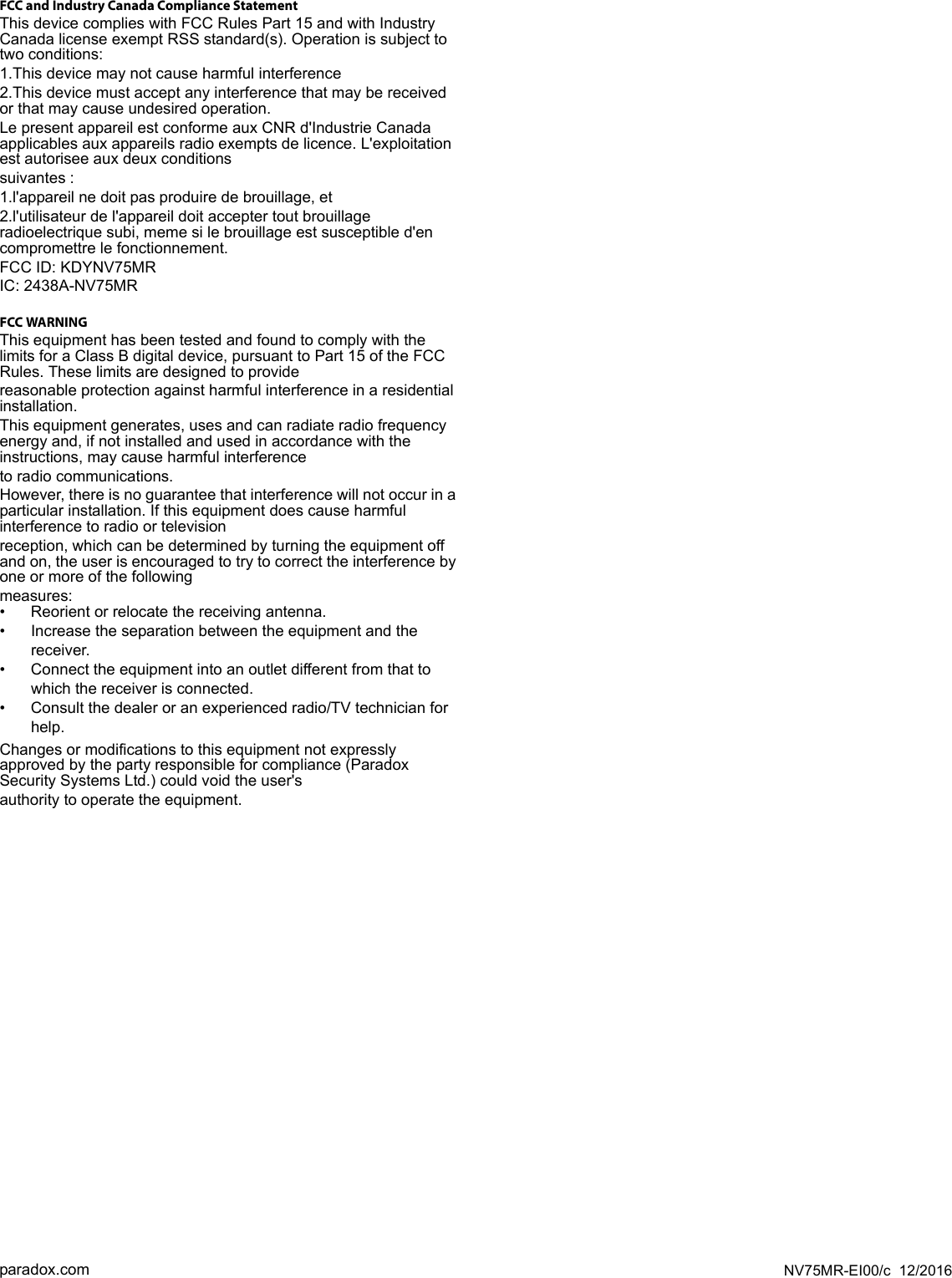 NV75MR-EI00/c  12/2016paradox.comFCC and Industry Canada Compliance StatementThis device complies with FCC Rules Part 15 and with Industry Canada license exempt RSS standard(s). Operation is subject to two conditions:1.This device may not cause harmful interference2.This device must accept any interference that may be received or that may cause undesired operation.Le present appareil est conforme aux CNR d&apos;Industrie Canada applicables aux appareils radio exempts de licence. L&apos;exploitation est autorisee aux deux conditionssuivantes :1.l&apos;appareil ne doit pas produire de brouillage, et2.l&apos;utilisateur de l&apos;appareil doit accepter tout brouillage radioelectrique subi, meme si le brouillage est susceptible d&apos;en compromettre le fonctionnement.FCC ID: KDYNV75MRIC: 2438A-NV75MRFCC WARNINGThis equipment has been tested and found to comply with the limits for a Class B digital device, pursuant to Part 15 of the FCC Rules. These limits are designed to providereasonable protection against harmful interference in a residential installation.This equipment generates, uses and can radiate radio frequency energy and, if not installed and used in accordance with the instructions, may cause harmful interferenceto radio communications.However, there is no guarantee that interference will not occur in a particular installation. If this equipment does cause harmful interference to radio or televisionreception, which can be determined by turning the equipment off and on, the user is encouraged to try to correct the interference by one or more of the followingmeasures:• Reorient or relocate the receiving antenna.• Increase the separation between the equipment and the receiver.• Connect the equipment into an outlet different from that to which the receiver is connected.• Consult the dealer or an experienced radio/TV technician for help.Changes or modifications to this equipment not expressly approved by the party responsible for compliance (Paradox Security Systems Ltd.) could void the user&apos;sauthority to operate the equipment.