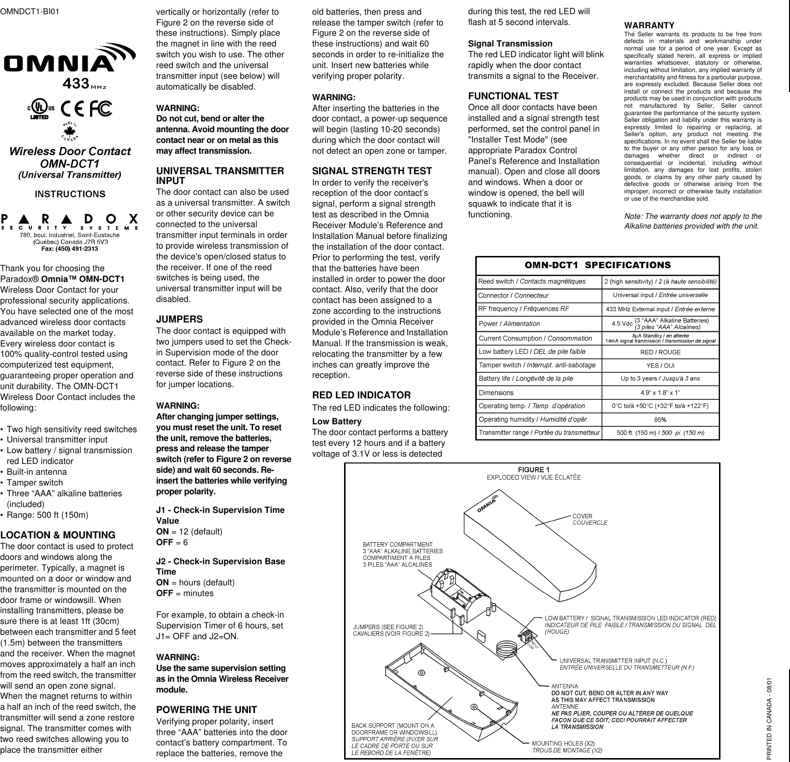 OMNDCT1-BI01Thank you for choosing the Paradox® Omnia™ OMN-DCT1 Wireless Door Contact for your professional security applications. You have selected one of the most advanced wireless door contacts available on the market today. Every wireless door contact is 100% quality-control tested using computerized test equipment, guaranteeing proper operation and unit durability. The OMN-DCT1 Wireless Door Contact includes the following:•Two high sensitivity reed switches•Universal transmitter input•Low battery / signal transmission red LED indicator•Built-in antenna•Tamper switch •Three “AAA” alkaline batteries (included)•Range: 500 ft (150m)LOCATION &amp; MOUNTINGThe door contact is used to protect doors and windows along the perimeter. Typically, a magnet is mounted on a door or window and the transmitter is mounted on the door frame or windowsill. When installing transmitters, please be sure there is at least 1ft (30cm) between each transmitter and 5 feet (1.5m) between the transmitters and the receiver. When the magnet moves approximately a half an inch from the reed switch, the transmitter will send an open zone signal. When the magnet returns to within a half an inch of the reed switch, the transmitter will send a zone restore signal. The transmitter comes with two reed switches allowing you to place the transmitter either vertically or horizontally (refer to Figure 2 on the reverse side of these instructions). Simply place the magnet in line with the reed switch you wish to use. The other reed switch and the universal transmitter input (see below) will automatically be disabled.WARNING: Do not cut, bend or alter the antenna. Avoid mounting the door contact near or on metal as this may affect transmission.UNIVERSAL TRANSMITTER INPUTThe door contact can also be used as a universal transmitter. A switch or other security device can be connected to the universal transmitter input terminals in order to provide wireless transmission of the device&apos;s open/closed status to the receiver. If one of the reed switches is being used, the universal transmitter input will be disabled.JUMPERSThe door contact is equipped with two jumpers used to set the Check-in Supervision mode of the door contact. Refer to Figure 2 on the reverse side of these instructions for jumper locations.WARNING: After changing jumper settings, you must reset the unit. To reset the unit, remove the batteries, press and release the tamper switch (refer to Figure 2 on reverse side) and wait 60 seconds. Re-insert the batteries while verifying proper polarity.J1 - Check-in Supervision Time Value  ON = 12 (default)OFF = 6J2 - Check-in Supervision Base Time ON = hours (default)OFF = minutesFor example, to obtain a check-in Supervision Timer of 6 hours, set J1= OFF and J2=ON.WARNING: Use the same supervision setting as in the Omnia Wireless Receiver module.POWERING THE UNITVerifying proper polarity, insert three “AAA” batteries into the door contact’s battery compartment. To replace the batteries, remove the old batteries, then press and release the tamper switch (refer to Figure 2 on the reverse side of these instructions) and wait 60 seconds in order to re-initialize the unit. Insert new batteries while verifying proper polarity.WARNING: After inserting the batteries in the door contact, a power-up sequence will begin (lasting 10-20 seconds) during which the door contact will not detect an open zone or tamper.SIGNAL STRENGTH TESTIn order to verify the receiver&apos;s reception of the door contact’s signal, perform a signal strength test as described in the Omnia Receiver Module’s Reference and Installation Manual before finalizing the installation of the door contact. Prior to performing the test, verify that the batteries have been installed in order to power the door contact. Also, verify that the door contact has been assigned to a zone according to the instructions provided in the Omnia Receiver Module’s Reference and Installation Manual. If the transmission is weak, relocating the transmitter by a few inches can greatly improve the reception.RED LED INDICATORThe red LED indicates the following:Low Battery The door contact performs a battery test every 12 hours and if a battery voltage of 3.1V or less is detected during this test, the red LED will flash at 5 second intervals. Signal TransmissionThe red LED indicator light will blink rapidly when the door contact transmits a signal to the Receiver.FUNCTIONAL TESTOnce all door contacts have been installed and a signal strength test performed, set the control panel in &quot;Installer Test Mode&quot; (see appropriate Paradox Control Panel’s Reference and Installation manual). Open and close all doors and windows. When a door or window is opened, the bell will squawk to indicate that it is functioning.WARRANTYThe Seller warrants its products to be free fromdefects in materials and workmanship undernormal use for a period of one year. Except asspecifically stated herein, all express or impliedwarranties whatsoever, statutory or otherwise,including without limitation, any implied warranty ofmerchantability and fitness for a particular purpose,are expressly excluded. Because Seller does notinstall or connect the products and because theproducts may be used in conjunction with productsnot manufactured by Seller, Seller cannotguarantee the performance of the security system.Seller obligation and liability under this warranty isexpressly limited to repairing or replacing, atSeller&apos;s option, any product not meeting thespecifications. In no event shall the Seller be liableto the buyer or any other person for any loss ordamages whether direct or indirect orconsequential or incidental, including withoutlimitation, any damages for lost profits, stolengoods, or claims by any other party caused bydefective goods or otherwise arising from theimproper, incorrect or otherwise faulty installationor use of the merchandise sold.Note: The warranty does not apply to theAlkaline batteries provided with the unit.PRINTED IN CANADA - 08/01