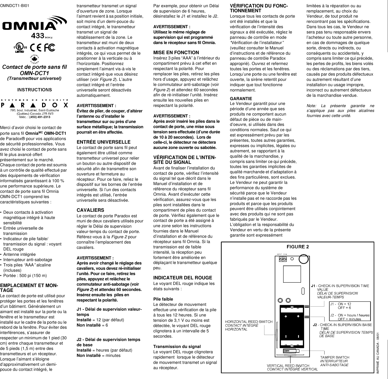 OMNDCT1-BI01Merci d’avoir choisi le contact de porte sans fil OmniaMC OMN-DCT1 de Paradox® pour vos applications de sécurité professionnelles. Vous avez choisi le contact de porte sans fil le plus avancé offert présentement sur le marché. Chaque contact de porte est soumis à un contrôle de qualité effectué par des équipements de vérification informatisés garantissant à 100 % une performance supérieure. Le contact de porte sans fil Omnia OMN-DCT1 comprend les caractéristiques suivantes :•Deux contacts à activation magnétique intégré à haute sensibilité•Entrée universelle de transmission•Indicateur de pile faible/transmission du signal : voyant DEL rouge •Antenne intégrée •Interrupteur anti-sabotage•Trois piles “AAA” alcaline (incluses)•Portée : 500 pi (150 m)EMPLACEMENT ET MON-TAGELe contact de porte est utilisé pour protéger les portes et les fenêtres d’un bâtiment. Généralement un aimant est installé sur la porte ou la fenêtre et le transmetteur est installé sur le cadre de la porte ou le rebord de la fenêtre. Pour éviter des interférences, s’assurer de respecter un minimum de 1 pied (30 cm) entre chaque transmetteur et de 5 pieds (1,5 m) entre des transmetteurs et un récepteur. Lorsque l’aimant s’éloigne d’approximativement un demi- pouce du contact intégré, le transmetteur transmet un signal d’ouverture de zone. Lorsque l’aimant revient à sa position initiale, soit moins d’un demi-pouce du contact intégré, le transmetteur transmet un signal de rétablissement de la zone. Le transmetteur est muni de deux contacts à activation magnétique intégrés, ce qui vous permet de le positionner à la verticale ou à l’horizontale. Positionnez simplement l’aimant vis-à-vis le contact intégré que vous désirez utiliser (voir Figure 2). L’autre contact intégré et l’entrée universelle seront désactivés automatiquement.AVERTTISSEMENT :Évitez de plier, de couper, d’altérer l’antenne ou d’installer le transmetteur sur ou près d’une surface métallique; la transmission pourrait en être affectée.ENTRÉE UNIVERSELLELe contact de porte sans fil peut également être utilisé comme transmetteur universel pour relier un bouton ou autre dispositif de sécurité afin de transmettre son ouverture et fermeture au récepteur. Pour ce faire, reliez le dispositif sur les bornes de l’entrée universelle. Si l’un des contacts intégrés est utilisé, l’entrée universelle sera désactivée.CAVALIERSLe contact de porte Paradox est muni de deux cavaliers utilisés pour régler le Délai de supervision valeur-temps du contact de porte. Référez-vous à la Figure 2 pour connaître l’emplacement des cavaliers.AVERTISSEMENT : Après avoir changé le réglage des cavaliers, vous devez ré-initialiser l’unité. Pour ce faire, retirez les piles, appuyez et relâchez le commutateur anti-sabotage (voir Figure 2) et attendez 60 secondes. Insérez ensuite les  piles en respectant la polarité.J1 - Délai de supervision valeur-temps Installé = 12 (par défaut)Non installé = 6J2 - Délai de supervision temps de base Installé = heures (par défaut)Non installé = minutesPar exemple, pour obtenir un Délai de supervision de 6 heures, désinstallez le J1 et installez le J2.AVERTISSEMENT :Utilisez le même réglage de supervision qui est programmé dans le récepteur sans fil Omnia.MISE EN FONCTIONInsérez 3 piles “AAA” à l’intérieur du compartiment prévu à cet effet en respectant la polarité. Pour remplacer les piles, retirez les piles hors d’usage, appuyez et relâchez le commutateur anti-sabotage (voir Figure 2) et attendez 60 secondes afin de ré-initialiser l’unité. Insérez ensuite les nouvelles piles en respectant la polarité.AVERTISSEMENT : Après avoir inséré les piles dans le contact de porte, une mise sous tension sera effectuée (d’une durée de 10 à 20 secondes).  Lors de celle-ci, le détecteur ne détectera aucune zone ouverte ou sabotée. VÉRIFICATION DE L’INTEN-SITÉ DU SIGNALAvant de finaliser l’installation du contact de porte, vérifiez l’intensité du signal tel que décrit dans le Manuel d’installation et de référence du récepteur sans fil Omnia. Avant d’exécuter cette vérification, assurez-vous que les piles sont installées dans le compartiment de piles du contact de porte. Vérifiez également que le contact de porte a été assigné à une zone selon les instructions fournies dans le Manuel d’installation et de référence du récepteur sans fil Omnia. Si la transmission est de faible intensité, la réception peu fortement être améliorée en déplaçant le transmetteur quelque peu.INDICATEUR DEL ROUGELe voyant DEL rouge indique les états suivants :Pile faible Le détecteur de mouvement effectue une vérification de la pile à tous les 12 heures. Si une tension de 3,1 V ou moins est détectée, le voyant DEL rouge clignotera à un intervalle de 5 secondes.Transmission du signalLe voyant DEL rouge clignotera rapidement  lorsque le détecteur de mouvement transmet un signal au récepteur.VÉRIFICATION DU FONC-TIONNEMENTLorsque tous les contacts de porte ont été installés et que la vérification de l’intensité des signaux a été exécutée, réglez le panneau de contrôle en mode “Vérification de l’installateur” (veuillez consulter le Manuel d’instructions et de référence du  panneau de contrôle Paradox approprié). Ouvrez et refermez toutes les portes et les fenêtres. Lorsqu’une porte ou une fenêtre est ouverte, la sirène retentit pour indiquer que tout fonctionne normalement.GARANTIELe Vendeur garantit pour une période d’une année que ses produits ne comportent aucun défaut de pièce ou de main-d’oeuvre, si utilisés dans des conditions normales. Sauf ce qui est expressément prévu par les présentes, toutes autres garanties, expresses ou implicites, légales ou autrement, se rapportant à la qualité de la marchandise, y compris sans limiter ce qui précède, toutes les garanties implicites de qualité marchande et d’adaptation à des fins particulières, sont exclues. Le Vendeur ne peut garantir la performance du système de sécurité parce que le Vendeur n’installe pas et ne raccorde pas les produits et parce que les produits peuvent être utilisés conjointement avec des produits qui ne sont pas fabriqués par le Vendeur. L’obligation et la responsabilité du Vendeur en vertu de la présente garantie sont expressément limitées à la réparation ou au remplacement, au choix du Vendeur, de tout produit ne rencontrant pas les spécifications. Dans tous les cas, le Vendeur ne sera pas tenu responsable envers l’acheteur ou toute autre personne, en cas de dommages de quelque sorte, directs ou indirects, ou conséquents ou accidentels, y compris sans limiter ce qui précède, les pertes de profits, les biens volés ou des réclamations par des tiers, causés par des produits défectueux ou autrement résultant d’une installation ou usage impropre, incorrect ou autrement défectueux de la marchandise vendue.Note: La présente garantie nes’applique pas aux piles alcalinesfournies avec cette unité.IMPRIMÉ AU CANADA - 08/01