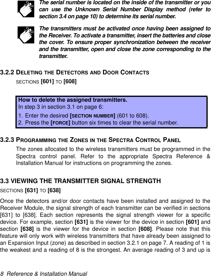 8  Reference &amp; Installation ManualThe serial number is located on the inside of the transmitter or youcan use the Unknown Serial Number Display method (refer tosection 3.4 on page 10) to determine its serial number.The transmitters must be activated once having been assigned tothe Receiver. To activate a transmitter, insert the batteries and closethe cover. To ensure proper synchronization between the receiverand the transmitter, open and close the zone corresponding to thetransmitter.3.2.2 DELETING THE DETECTORS AND DOOR CONTACTSSECTIONS [601] TO [608]3.2.3 PROGRAMMING THE ZONES IN THE SPECTRA CONTROL PANELThe zones allocated to the wireless transmitters must be programmed in theSpectra control panel. Refer to the appropriate Spectra Reference &amp;Installation Manual for instructions on programming the zones.3.3 VIEWING THE TRANSMITTER SIGNAL STRENGTHSECTIONS [631] TO [638]Once the detectors and/or door contacts have been installed and assigned to theReceiver Module, the signal strength of each transmitter can be verified in sections[631] to [638]. Each section represents the signal strength viewer for a specificdevice. For example, section [631] is the viewer for the device in section [601] andsection  [638] is the viewer for the device in section [608]. Please note that thisfeature will only work with wireless transmitters that have already been assigned toan Expansion Input (zone) as described in section 3.2.1 on page 7. A reading of 1 isthe weakest and a reading of 8 is the strongest. An average reading of 3 and up isHow to delete the assigned transmitters.In step 3 in section 3.1 on page 6:1. Enter the desired [SECTION NUMBER] (601 to 608).2. Press the [FORCE] button six times to clear the serial number.