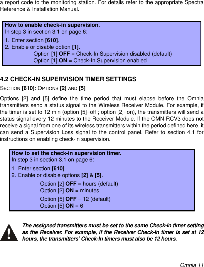 Omnia 11a report code to the monitoring station. For details refer to the appropriate SpectraReference &amp; Installation Manual.4.2 CHECK-IN SUPERVISION TIMER SETTINGSSECTION [610]: OPTIONS [2] AND [5]Options [2] and [5] define the time period that must elapse before the Omniatransmitters send a status signal to the Wireless Receiver Module. For example, ifthe timer is set to 12 min (option [5]=off ; option [2]=on), the transmitters will send astatus signal every 12 minutes to the Receiver Module. If the OMN-RCV3 does notreceive a signal from one of its wireless transmitters within the period defined here, itcan send a Supervision Loss signal to the control panel. Refer to section 4.1 forinstructions on enabling check-in supervision.The assigned transmitters must be set to the same Check-In timer settingas the Receiver. For example, if the Receiver Check-In timer is set at 12hours, the transmitters’ Check-In timers must also be 12 hours.How to enable check-in supervision.In step 3 in section 3.1 on page 6:1. Enter section [610].2. Enable or disable option [1].Option [1] OFF = Check-In Supervision disabled (default)Option [1] ON = Check-In Supervision enabled How to set the check-in supervision timer.In step 3 in section 3.1 on page 6:1. Enter section [610].2. Enable or disable options [2] &amp; [5].Option [2] OFF = hours (default)Option [2] ON = minutesOption [5] OFF = 12 (default)Option [5] ON = 6