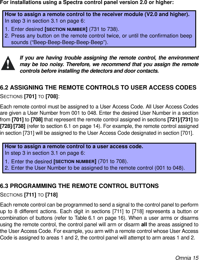 Omnia 15For installations using a Spectra control panel version 2.0 or higher:If you are having trouble assigning the remote control, the environmentmay be too noisy. Therefore, we recommend that you assign the remotecontrols before installing the detectors and door contacts.6.2 ASSIGNING THE REMOTE CONTROLS TO USER ACCESS CODESSECTIONS [701] TO [708]: Each remote control must be assigned to a User Access Code. All User Access Codesare given a User Number from 001 to 048. Enter the desired User Number in a sectionfrom [701] to [708] that represent the remote control assigned in sections [721]/[731] to[728]/[738] (refer to section 6.1 on page 14). For example, the remote control assignedin section [731] will be assigned to the User Access Code designated in section [701].6.3 PROGRAMMING THE REMOTE CONTROL BUTTONSSECTIONS [711] TO [718]Each remote control can be programmed to send a signal to the control panel to performup to 8 different actions. Each digit in sections [711] to [718] represents a button orcombination of buttons (refer to Table 6.1 on page 16). When a user arms or disarmsusing the remote control, the control panel will arm or disarm all the areas assigned tothe User Access Code. For example, you arm with a remote control whose User AccessCode is assigned to areas 1 and 2, the control panel will attempt to arm areas 1 and 2.How to assign a remote control to the receiver module (V2.0 and higher).In step 3 in section 3.1 on page 6:1. Enter desired [SECTION NUMBER] (731 to 738).2. Press any button on the remote control twice, or until the confirmation beepsounds (“Beep-Beep-Beep-Beep-Beep”).How to assign a remote control to a user access code.In step 3 in section 3.1 on page 6:1. Enter the desired [SECTION NUMBER] (701 to 708).2. Enter the User Number to be assigned to the remote control (001 to 048).