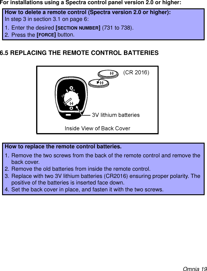 Omnia 19For installations using a Spectra control panel version 2.0 or higher:6.5 REPLACING THE REMOTE CONTROL BATTERIESHow to delete a remote control (Spectra version 2.0 or higher):In step 3 in section 3.1 on page 6:1. Enter the desired [SECTION NUMBER] (731 to 738).2. Press the [FORCE] button.How to replace the remote control batteries.1. Remove the two screws from the back of the remote control and remove theback cover.2. Remove the old batteries from inside the remote control.3. Replace with two 3V lithium batteries (CR2016) ensuring proper polarity. Thepositive of the batteries is inserted face down.4. Set the back cover in place, and fasten it with the two screws.