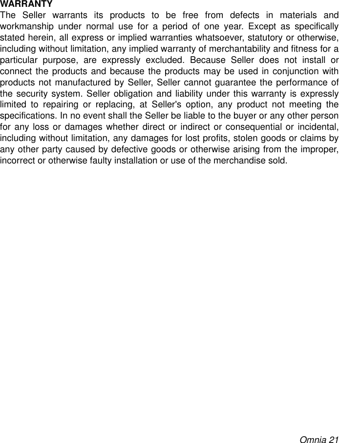 Omnia 21WARRANTYThe Seller warrants its products to be free from defects in materials andworkmanship under normal use for a period of one year. Except as specificallystated herein, all express or implied warranties whatsoever, statutory or otherwise,including without limitation, any implied warranty of merchantability and fitness for aparticular purpose, are expressly excluded. Because Seller does not install orconnect the products and because the products may be used in conjunction withproducts not manufactured by Seller, Seller cannot guarantee the performance ofthe security system. Seller obligation and liability under this warranty is expresslylimited to repairing or replacing, at Seller&apos;s option, any product not meeting thespecifications. In no event shall the Seller be liable to the buyer or any other personfor any loss or damages whether direct or indirect or consequential or incidental,including without limitation, any damages for lost profits, stolen goods or claims byany other party caused by defective goods or otherwise arising from the improper,incorrect or otherwise faulty installation or use of the merchandise sold.