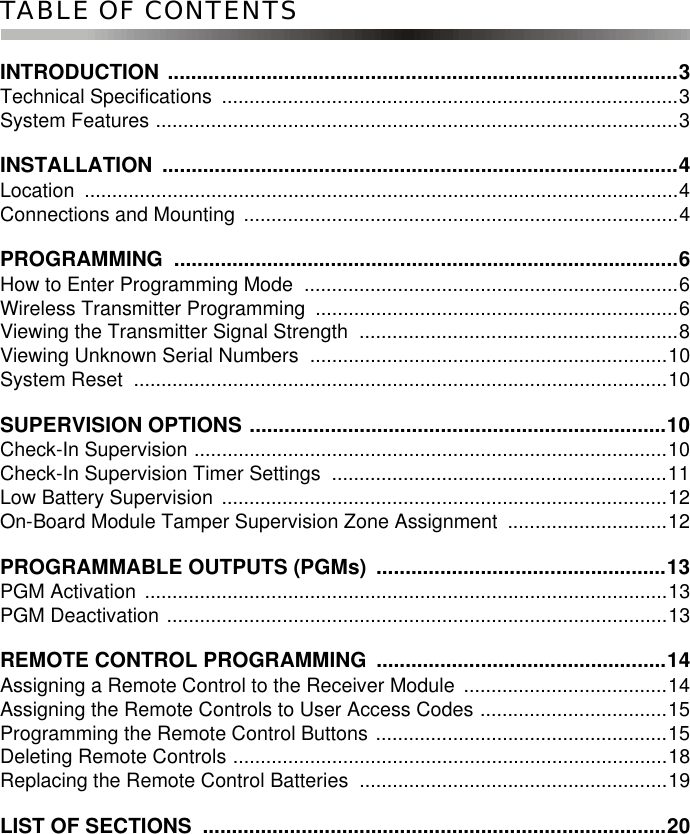 TABLE OF CONTENTSINTRODUCTION ........................................................................................3Technical Specifications  ...................................................................................3System Features ...............................................................................................3INSTALLATION .........................................................................................4Location ............................................................................................................4Connections and Mounting ...............................................................................4PROGRAMMING .......................................................................................6How to Enter Programming Mode  ....................................................................6Wireless Transmitter Programming  ..................................................................6Viewing the Transmitter Signal Strength  ..........................................................8Viewing Unknown Serial Numbers  .................................................................10System Reset  .................................................................................................10SUPERVISION OPTIONS ........................................................................10Check-In Supervision ......................................................................................10Check-In Supervision Timer Settings  .............................................................11Low Battery Supervision .................................................................................12On-Board Module Tamper Supervision Zone Assignment  .............................12PROGRAMMABLE OUTPUTS (PGMs)  ..................................................13PGM Activation ...............................................................................................13PGM Deactivation ...........................................................................................13REMOTE CONTROL PROGRAMMING  ..................................................14Assigning a Remote Control to the Receiver Module .....................................14Assigning the Remote Controls to User Access Codes ..................................15Programming the Remote Control Buttons .....................................................15Deleting Remote Controls ...............................................................................18Replacing the Remote Control Batteries  ........................................................19LIST OF SECTIONS  ................................................................................20