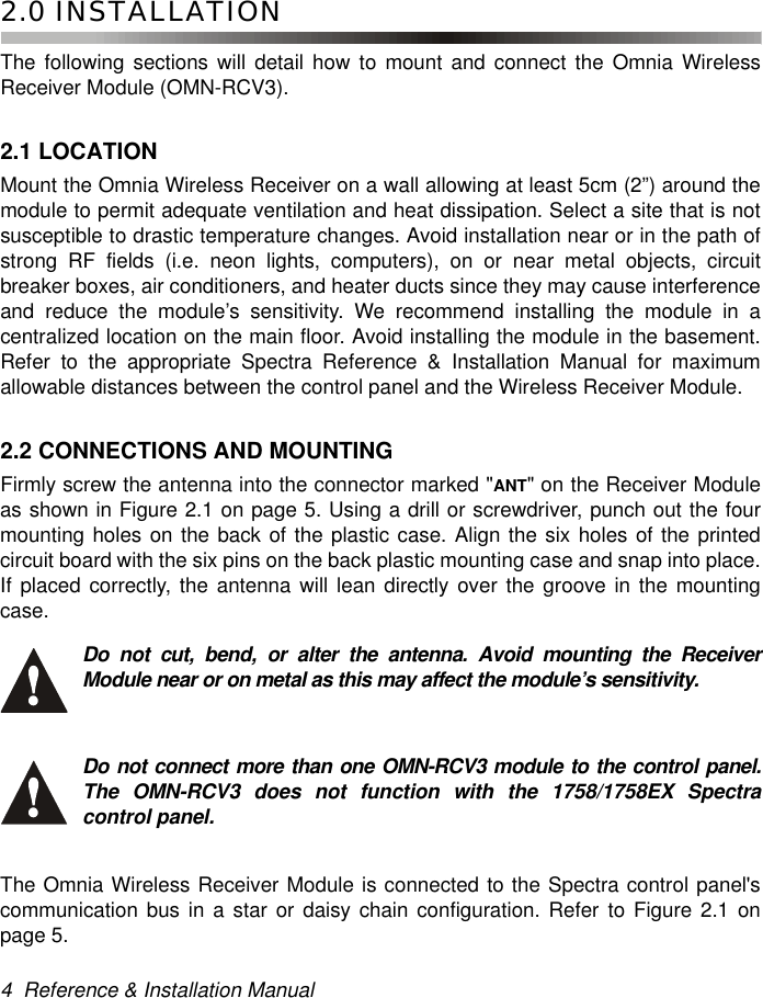 4  Reference &amp; Installation Manual2.0 INSTALLATIONThe following sections will detail how to mount and connect the Omnia WirelessReceiver Module (OMN-RCV3).2.1 LOCATIONMount the Omnia Wireless Receiver on a wall allowing at least 5cm (2”) around themodule to permit adequate ventilation and heat dissipation. Select a site that is notsusceptible to drastic temperature changes. Avoid installation near or in the path ofstrong RF fields (i.e. neon lights, computers), on or near metal objects, circuitbreaker boxes, air conditioners, and heater ducts since they may cause interferenceand reduce the module’s sensitivity. We recommend installing the module in acentralized location on the main floor. Avoid installing the module in the basement.Refer to the appropriate Spectra Reference &amp; Installation Manual for maximumallowable distances between the control panel and the Wireless Receiver Module. 2.2 CONNECTIONS AND MOUNTINGFirmly screw the antenna into the connector marked &quot;ANT&quot; on the Receiver Moduleas shown in Figure 2.1 on page 5. Using a drill or screwdriver, punch out the fourmounting holes on the back of the plastic case. Align the six holes of the printedcircuit board with the six pins on the back plastic mounting case and snap into place.If placed correctly, the antenna will lean directly over the groove in the mountingcase. Do not cut, bend, or alter the antenna. Avoid mounting the ReceiverModule near or on metal as this may affect the module’s sensitivity. Do not connect more than one OMN-RCV3 module to the control panel.The OMN-RCV3 does not function with the 1758/1758EX Spectracontrol panel. The Omnia Wireless Receiver Module is connected to the Spectra control panel&apos;scommunication bus in a star or daisy chain configuration. Refer to Figure 2.1 onpage 5.