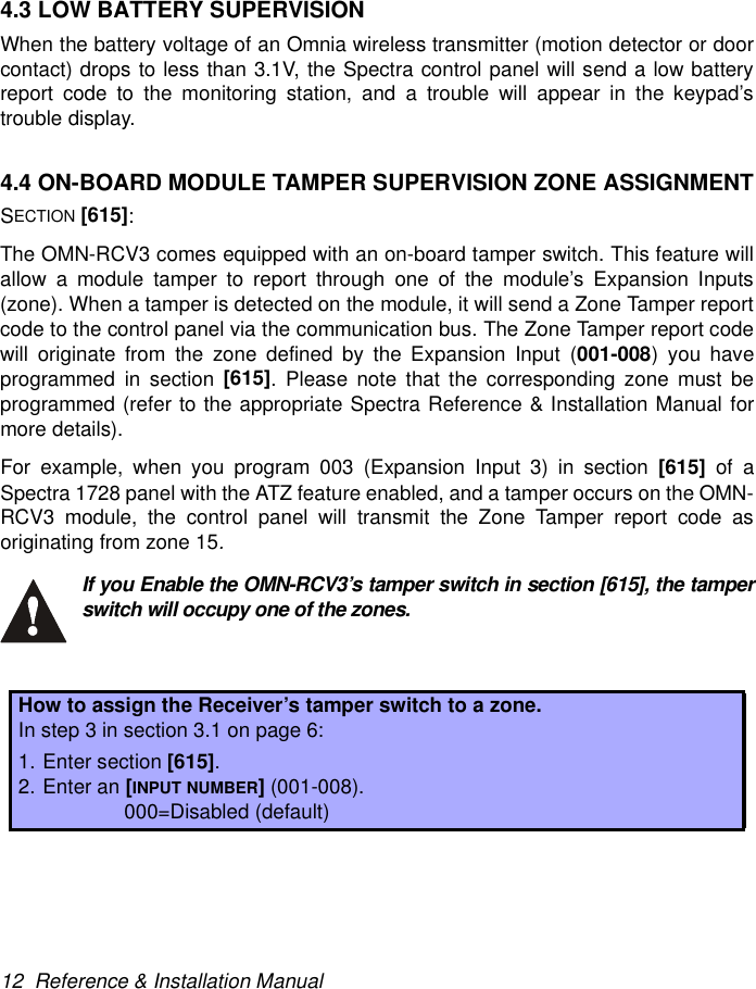 12  Reference &amp; Installation Manual4.3 LOW BATTERY SUPERVISIONWhen the battery voltage of an Omnia wireless transmitter (motion detector or doorcontact) drops to less than 3.1V, the Spectra control panel will send a low batteryreport code to the monitoring station, and a trouble will appear in the keypad’strouble display.4.4 ON-BOARD MODULE TAMPER SUPERVISION ZONE ASSIGNMENTSECTION [615]:The OMN-RCV3 comes equipped with an on-board tamper switch. This feature willallow a module tamper to report through one of the module’s Expansion Inputs(zone). When a tamper is detected on the module, it will send a Zone Tamper reportcode to the control panel via the communication bus. The Zone Tamper report codewill originate from the zone defined by the Expansion Input (001-008) you haveprogrammed in section [615]. Please note that the corresponding zone must beprogrammed (refer to the appropriate Spectra Reference &amp; Installation Manual formore details).For example, when you program 003 (Expansion Input 3) in section [615]  of aSpectra 1728 panel with the ATZ feature enabled, and a tamper occurs on the OMN-RCV3 module, the control panel will transmit the Zone Tamper report code asoriginating from zone 15.If you Enable the OMN-RCV3’s tamper switch in section [615], the tamperswitch will occupy one of the zones.How to assign the Receiver’s tamper switch to a zone.In step 3 in section 3.1 on page 6:1. Enter section [615].2. Enter an [INPUT NUMBER] (001-008). 000=Disabled (default)