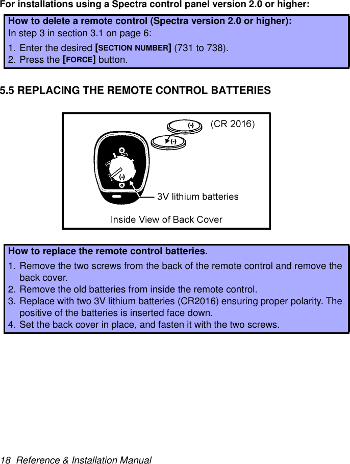 18  Reference &amp; Installation ManualFor installations using a Spectra control panel version 2.0 or higher:5.5 REPLACING THE REMOTE CONTROL BATTERIESHow to delete a remote control (Spectra version 2.0 or higher):In step 3 in section 3.1 on page 6:1. Enter the desired [SECTION NUMBER] (731 to 738).2. Press the [FORCE] button.How to replace the remote control batteries.1. Remove the two screws from the back of the remote control and remove theback cover.2. Remove the old batteries from inside the remote control.3. Replace with two 3V lithium batteries (CR2016) ensuring proper polarity. Thepositive of the batteries is inserted face down.4. Set the back cover in place, and fasten it with the two screws.