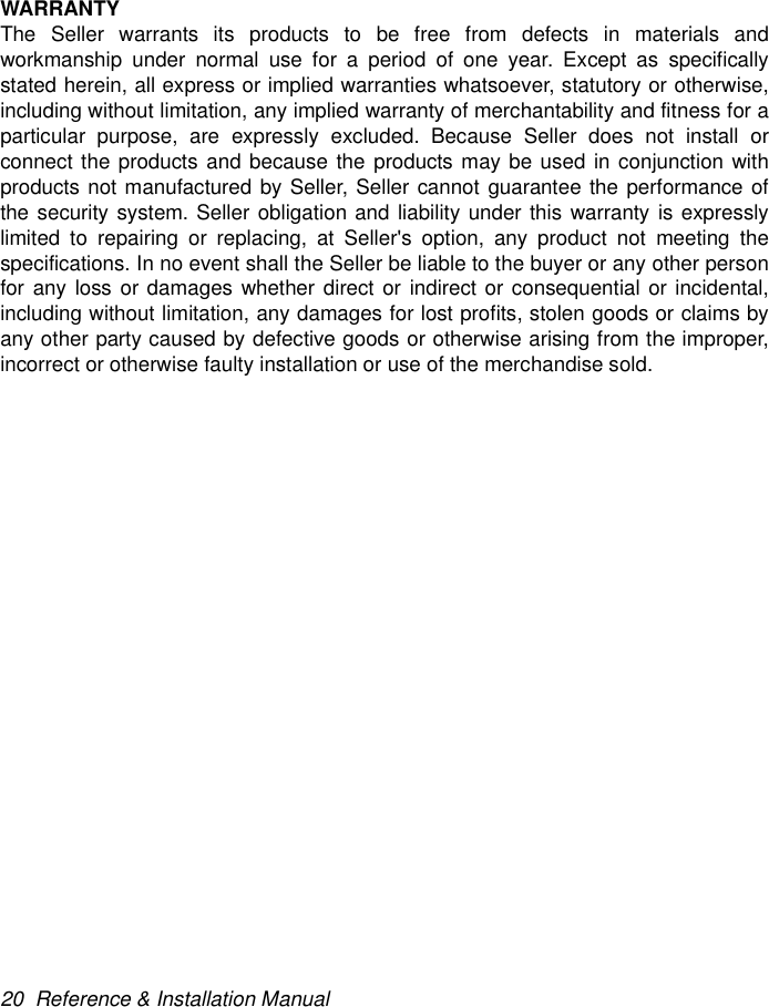 20  Reference &amp; Installation ManualWARRANTYThe Seller warrants its products to be free from defects in materials andworkmanship under normal use for a period of one year. Except as specificallystated herein, all express or implied warranties whatsoever, statutory or otherwise,including without limitation, any implied warranty of merchantability and fitness for aparticular purpose, are expressly excluded. Because Seller does not install orconnect the products and because the products may be used in conjunction withproducts not manufactured by Seller, Seller cannot guarantee the performance ofthe security system. Seller obligation and liability under this warranty is expresslylimited to repairing or replacing, at Seller&apos;s option, any product not meeting thespecifications. In no event shall the Seller be liable to the buyer or any other personfor any loss or damages whether direct or indirect or consequential or incidental,including without limitation, any damages for lost profits, stolen goods or claims byany other party caused by defective goods or otherwise arising from the improper,incorrect or otherwise faulty installation or use of the merchandise sold.