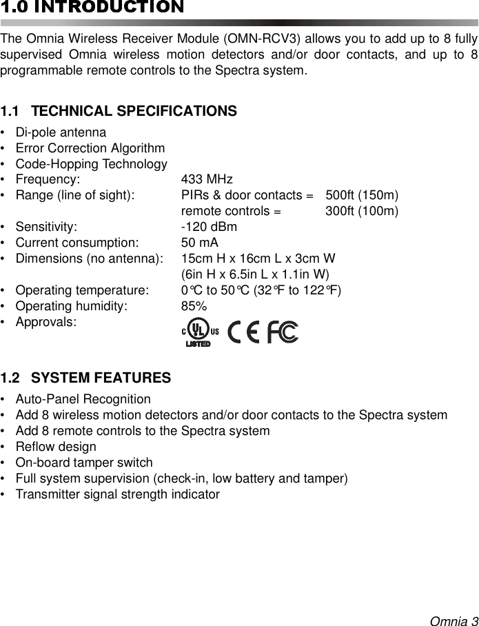 Omnia 3The Omnia Wireless Receiver Module (OMN-RCV3) allows you to add up to 8 fullysupervised Omnia wireless motion detectors and/or door contacts, and up to 8programmable remote controls to the Spectra system.1.1 TECHNICAL SPECIFICATIONS• Di-pole antenna• Error Correction Algorithm• Code-Hopping Technology• Frequency: 433 MHz• Range (line of sight):  PIRs &amp; door contacts = 500ft (150m) remote controls =  300ft (100m) • Sensitivity: -120 dBm• Current consumption:  50 mA• Dimensions (no antenna):  15cm H x 16cm L x 3cm W (6in H x 6.5in L x 1.1in W)• Operating temperature:  0°C to 50°C (32°F to 122°F)• Operating humidity:  85%• Approvals:1.2 SYSTEM FEATURES• Auto-Panel Recognition• Add 8 wireless motion detectors and/or door contacts to the Spectra system• Add 8 remote controls to the Spectra system• Reflow design• On-board tamper switch• Full system supervision (check-in, low battery and tamper)• Transmitter signal strength indicator 