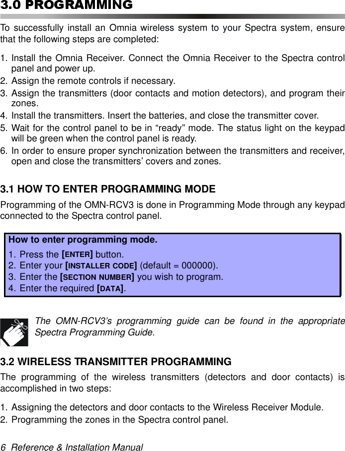 6  Reference &amp; Installation ManualTo successfully install an Omnia wireless system to your Spectra system, ensurethat the following steps are completed:1. Install the Omnia Receiver. Connect the Omnia Receiver to the Spectra controlpanel and power up.2. Assign the remote controls if necessary.3. Assign the transmitters (door contacts and motion detectors), and program theirzones.4. Install the transmitters. Insert the batteries, and close the transmitter cover.5. Wait for the control panel to be in “ready” mode. The status light on the keypadwill be green when the control panel is ready.6. In order to ensure proper synchronization between the transmitters and receiver,open and close the transmitters’ covers and zones.3.1 HOW TO ENTER PROGRAMMING MODEProgramming of the OMN-RCV3 is done in Programming Mode through any keypadconnected to the Spectra control panel.The OMN-RCV3’s programming guide can be found in the appropriateSpectra Programming Guide.3.2 WIRELESS TRANSMITTER PROGRAMMINGThe programming of the wireless transmitters (detectors and door contacts) isaccomplished in two steps:1. Assigning the detectors and door contacts to the Wireless Receiver Module.2. Programming the zones in the Spectra control panel.How to enter programming mode.1. Press the [ENTER] button.2. Enter your [INSTALLER CODE] (default = 000000).3. Enter the [SECTION NUMBER] you wish to program.4. Enter the required [DATA].