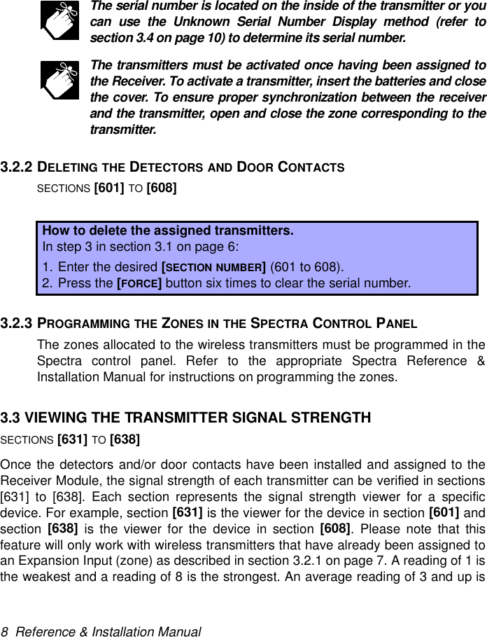 8  Reference &amp; Installation ManualThe serial number is located on the inside of the transmitter or youcan use the Unknown Serial Number Display method (refer tosection 3.4 on page 10) to determine its serial number.The transmitters must be activated once having been assigned tothe Receiver. To activate a transmitter, insert the batteries and closethe cover. To ensure proper synchronization between the receiverand the transmitter, open and close the zone corresponding to thetransmitter.3.2.2 DELETING THE DETECTORS AND DOOR CONTACTSSECTIONS [601] TO [608]3.2.3 PROGRAMMING THE ZONES IN THE SPECTRA CONTROL PANELThe zones allocated to the wireless transmitters must be programmed in theSpectra control panel. Refer to the appropriate Spectra Reference &amp;Installation Manual for instructions on programming the zones.3.3 VIEWING THE TRANSMITTER SIGNAL STRENGTHSECTIONS [631] TO [638]Once the detectors and/or door contacts have been installed and assigned to theReceiver Module, the signal strength of each transmitter can be verified in sections[631] to [638]. Each section represents the signal strength viewer for a specificdevice. For example, section [631] is the viewer for the device in section [601] andsection  [638] is the viewer for the device in section [608]. Please note that thisfeature will only work with wireless transmitters that have already been assigned toan Expansion Input (zone) as described in section 3.2.1 on page 7. A reading of 1 isthe weakest and a reading of 8 is the strongest. An average reading of 3 and up isHow to delete the assigned transmitters.In step 3 in section 3.1 on page 6:1. Enter the desired [SECTION NUMBER] (601 to 608).2. Press the [FORCE] button six times to clear the serial number.