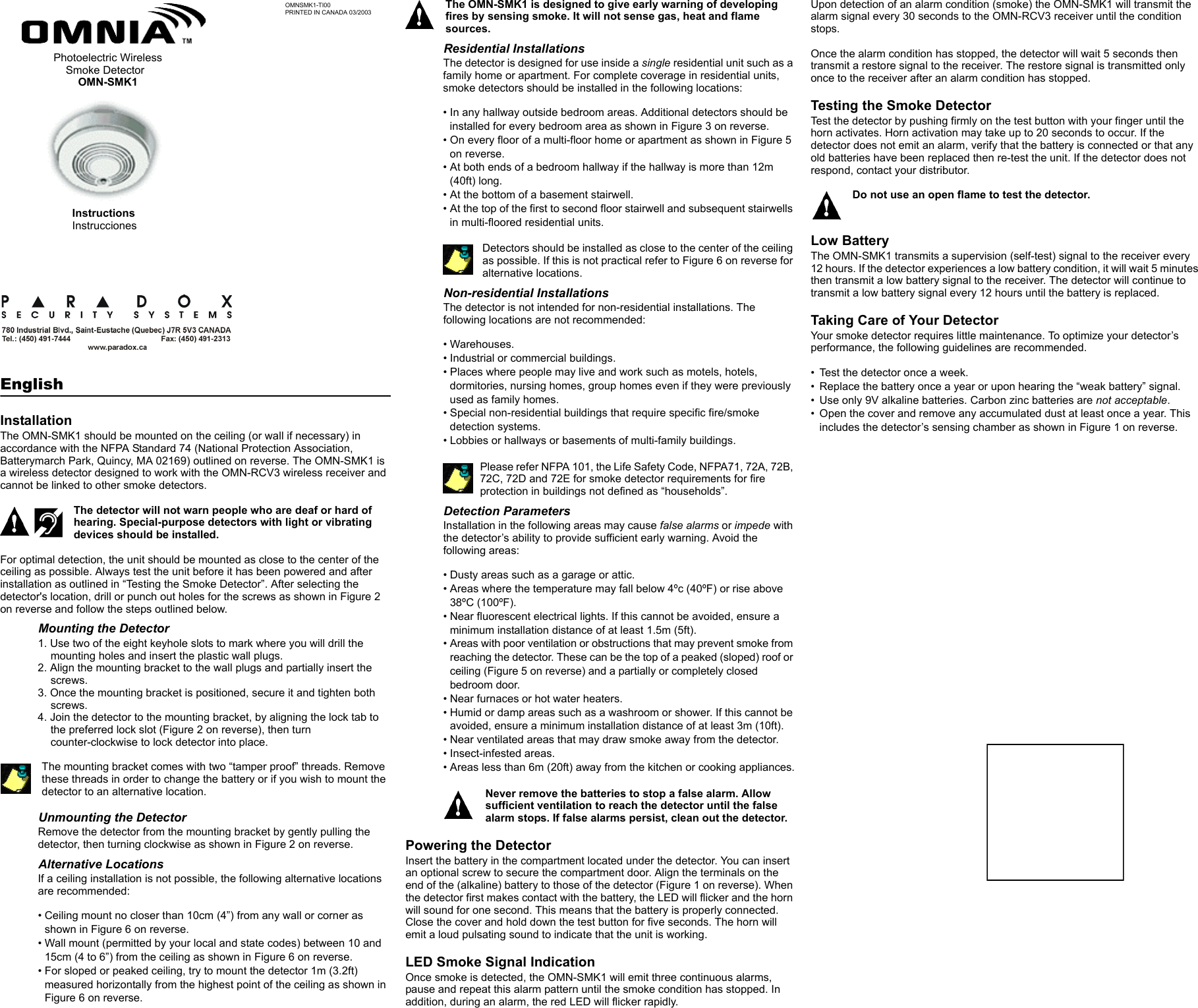 OMNSMK1-TI00PRINTED IN CANADA 03/2003EnglishInstallationThe OMN-SMK1 should be mounted on the ceiling (or wall if necessary) in accordance with the NFPA Standard 74 (National Protection Association, Batterymarch Park, Quincy, MA 02169) outlined on reverse. The OMN-SMK1 is a wireless detector designed to work with the OMN-RCV3 wireless receiver and cannot be linked to other smoke detectors.The detector will not warn people who are deaf or hard of hearing. Special-purpose detectors with light or vibrating devices should be installed.For optimal detection, the unit should be mounted as close to the center of the ceiling as possible. Always test the unit before it has been powered and after installation as outlined in “Testing the Smoke Detector”. After selecting the detector&apos;s location, drill or punch out holes for the screws as shown in Figure 2 on reverse and follow the steps outlined below.Mounting the Detector1. Use two of the eight keyhole slots to mark where you will drill the mounting holes and insert the plastic wall plugs.2. Align the mounting bracket to the wall plugs and partially insert the screws. 3. Once the mounting bracket is positioned, secure it and tighten both screws.4. Join the detector to the mounting bracket, by aligning the lock tab to the preferred lock slot (Figure 2 on reverse), then turn counter-clockwise to lock detector into place.The mounting bracket comes with two “tamper proof” threads. Remove these threads in order to change the battery or if you wish to mount the detector to an alternative location.Unmounting the DetectorRemove the detector from the mounting bracket by gently pulling the detector, then turning clockwise as shown in Figure 2 on reverse.Alternative LocationsIf a ceiling installation is not possible, the following alternative locations are recommended:• Ceiling mount no closer than 10cm (4”) from any wall or corner as shown in Figure 6 on reverse.• Wall mount (permitted by your local and state codes) between 10 and 15cm (4 to 6”) from the ceiling as shown in Figure 6 on reverse.• For sloped or peaked ceiling, try to mount the detector 1m (3.2ft) measured horizontally from the highest point of the ceiling as shown in Figure 6 on reverse.The OMN-SMK1 is designed to give early warning of developing fires by sensing smoke. It will not sense gas, heat and flame sources. Residential InstallationsThe detector is designed for use inside a single residential unit such as a family home or apartment. For complete coverage in residential units, smoke detectors should be installed in the following locations:• In any hallway outside bedroom areas. Additional detectors should be installed for every bedroom area as shown in Figure 3 on reverse. • On every floor of a multi-floor home or apartment as shown in Figure 5 on reverse.• At both ends of a bedroom hallway if the hallway is more than 12m (40ft) long.• At the bottom of a basement stairwell.• At the top of the first to second floor stairwell and subsequent stairwells in multi-floored residential units.Detectors should be installed as close to the center of the ceiling as possible. If this is not practical refer to Figure 6 on reverse for alternative locations.Non-residential InstallationsThe detector is not intended for non-residential installations. The following locations are not recommended:• Warehouses.• Industrial or commercial buildings.• Places where people may live and work such as motels, hotels, dormitories, nursing homes, group homes even if they were previously used as family homes.• Special non-residential buildings that require specific fire/smoke detection systems. • Lobbies or hallways or basements of multi-family buildings.Please refer NFPA 101, the Life Safety Code, NFPA71, 72A, 72B, 72C, 72D and 72E for smoke detector requirements for fire protection in buildings not defined as “households”.Detection ParametersInstallation in the following areas may cause false alarms or impede with the detector’s ability to provide sufficient early warning. Avoid the following areas:• Dusty areas such as a garage or attic.• Areas where the temperature may fall below 4ºc (40ºF) or rise above 38ºC (100ºF).• Near fluorescent electrical lights. If this cannot be avoided, ensure a minimum installation distance of at least 1.5m (5ft).• Areas with poor ventilation or obstructions that may prevent smoke from reaching the detector. These can be the top of a peaked (sloped) roof or ceiling (Figure 5 on reverse) and a partially or completely closed bedroom door.• Near furnaces or hot water heaters.• Humid or damp areas such as a washroom or shower. If this cannot be avoided, ensure a minimum installation distance of at least 3m (10ft).• Near ventilated areas that may draw smoke away from the detector. • Insect-infested areas.• Areas less than 6m (20ft) away from the kitchen or cooking appliances.Never remove the batteries to stop a false alarm. Allow sufficient ventilation to reach the detector until the false alarm stops. If false alarms persist, clean out the detector.Powering the DetectorInsert the battery in the compartment located under the detector. You can insert an optional screw to secure the compartment door. Align the terminals on the end of the (alkaline) battery to those of the detector (Figure 1 on reverse). When the detector first makes contact with the battery, the LED will flicker and the horn will sound for one second. This means that the battery is properly connected. Close the cover and hold down the test button for five seconds. The horn will emit a loud pulsating sound to indicate that the unit is working.LED Smoke Signal IndicationOnce smoke is detected, the OMN-SMK1 will emit three continuous alarms, pause and repeat this alarm pattern until the smoke condition has stopped. In addition, during an alarm, the red LED will flicker rapidly.Upon detection of an alarm condition (smoke) the OMN-SMK1 will transmit the alarm signal every 30 seconds to the OMN-RCV3 receiver until the condition stops.Once the alarm condition has stopped, the detector will wait 5 seconds then transmit a restore signal to the receiver. The restore signal is transmitted only once to the receiver after an alarm condition has stopped.Testing the Smoke DetectorTest the detector by pushing firmly on the test button with your finger until the horn activates. Horn activation may take up to 20 seconds to occur. If the detector does not emit an alarm, verify that the battery is connected or that any old batteries have been replaced then re-test the unit. If the detector does not respond, contact your distributor. Do not use an open flame to test the detector.Low BatteryThe OMN-SMK1 transmits a supervision (self-test) signal to the receiver every 12 hours. If the detector experiences a low battery condition, it will wait 5 minutes then transmit a low battery signal to the receiver. The detector will continue to transmit a low battery signal every 12 hours until the battery is replaced.Taking Care of Your DetectorYour smoke detector requires little maintenance. To optimize your detector’s performance, the following guidelines are recommended.• Test the detector once a week.• Replace the battery once a year or upon hearing the “weak battery” signal.• Use only 9V alkaline batteries. Carbon zinc batteries are not acceptable.• Open the cover and remove any accumulated dust at least once a year. This includes the detector’s sensing chamber as shown in Figure 1 on reverse.InstructionsInstrucciones Photoelectric Wireless    Smoke Detector        OMN-SMK1 