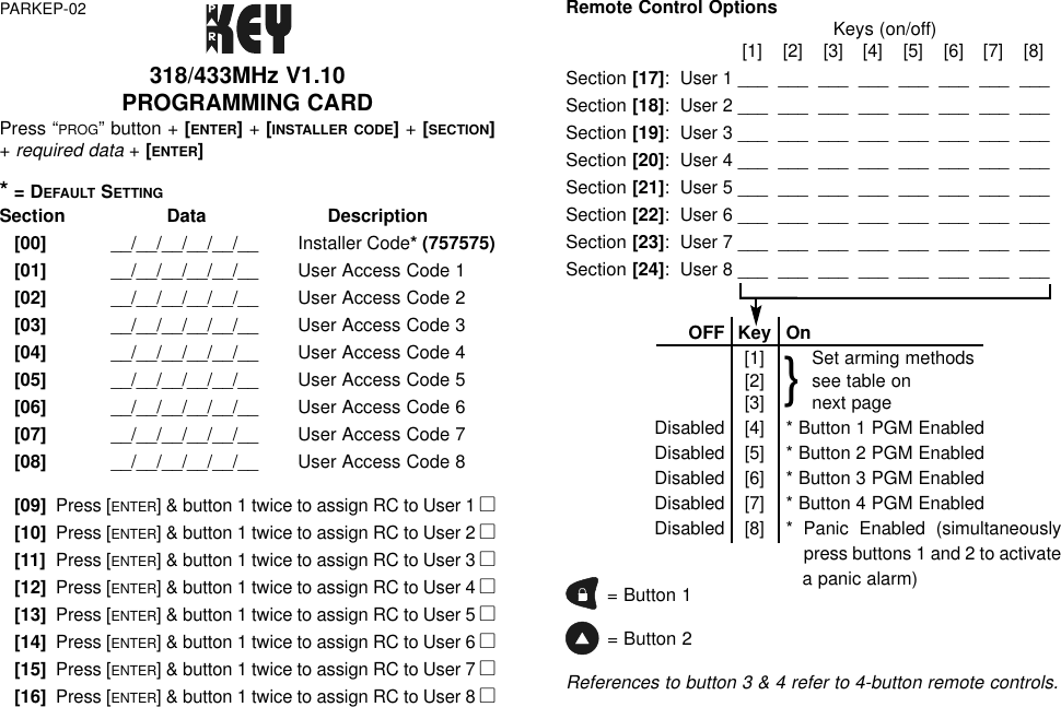 Remote Control Options Keys (on/off)[1]  [2]  [3]  [4]  [5]  [6]  [7]  [8]Section [17]:  User 1 ___  ___  ___  ___  ___  ___  ___  ___Section [18]:  User 2 ___  ___  ___  ___  ___  ___  ___  ___Section [19]:  User 3 ___  ___  ___  ___  ___  ___  ___  ___Section [20]:  User 4 ___  ___  ___  ___  ___  ___  ___  ___Section [21]:  User 5 ___  ___  ___  ___  ___  ___  ___  ___Section [22]:  User 6 ___  ___  ___  ___  ___  ___  ___  ___Section [23]:  User 7 ___  ___  ___  ___  ___  ___  ___  ___Section [24]:  User 8 ___  ___  ___  ___  ___  ___  ___  ___OFF Key On[1] Set arming methods[2] see table on[3] next pageDisabled[4] * Button 1 PGM EnabledDisabled[5] * Button 2 PGM EnabledDisabled[6] * Button 3 PGM EnabledDisabled[7] * Button 4 PGM EnabledDisabled[8] * Panic Enabled (simultaneouslypress buttons 1 and 2 to activatea panic alarm)= Button 1= Button 2References to button 3 &amp; 4 refer to 4-button remote controls.318/433MHz V1.10PROGRAMMING CARD Press “PROG” button + [ENTER]+ [INSTALLER CODE]+ [SECTION]+ required data+ [ENTER]*= DEFAULT SETTINGSection Data Description[00]   __/__/__/__/__/__ Installer Code* (757575)[01]  __/__/__/__/__/__ User Access Code 1[02]  __/__/__/__/__/__ User Access Code 2[03]  __/__/__/__/__/__ User Access Code 3[04]  __/__/__/__/__/__ User Access Code 4[05]  __/__/__/__/__/__ User Access Code 5[06]  __/__/__/__/__/__ User Access Code 6[07]  __/__/__/__/__/__ User Access Code 7[08]  __/__/__/__/__/__ User Access Code 8[09]Press [ENTER] &amp; button 1 twice to assign RC to User 1 l[10]Press [ENTER] &amp; button 1 twice to assign RC to User 2 l[11]Press [ENTER] &amp; button 1 twice to assign RC to User 3 l[12]Press [ENTER] &amp; button 1 twice to assign RC to User 4 l[13]Press [ENTER] &amp; button 1 twice to assign RC to User 5 l[14]Press [ENTER] &amp; button 1 twice to assign RC to User 6 l[15]Press [ENTER] &amp; button 1 twice to assign RC to User 7 l[16]Press [ENTER] &amp; button 1 twice to assign RC to User 8 lPARKEP-02}