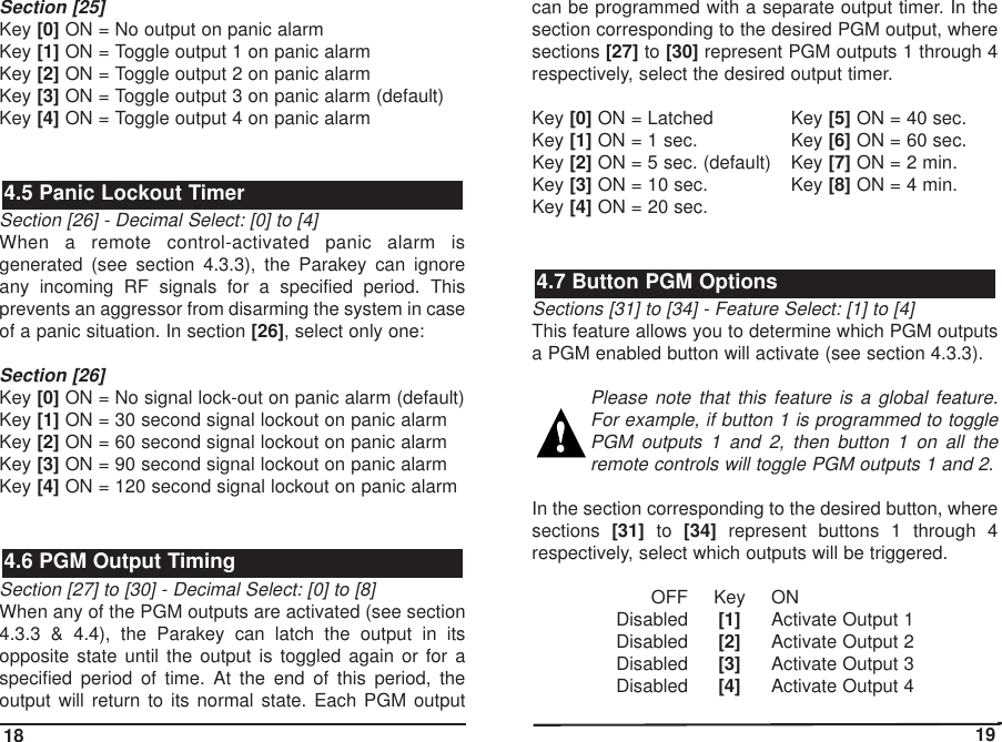 Section [25]Key [0] ON = No output on panic alarmKey [1] ON = Toggle output 1 on panic alarmKey [2] ON = Toggle output 2 on panic alarmKey [3] ON = Toggle output 3 on panic alarm (default)Key [4] ON = Toggle output 4 on panic alarm Section [26] - Decimal Select: [0] to [4]When a remote control-activated panic alarm isgenerated (see section 4.3.3), the Parakey can ignoreany incoming RF signals for a specified period. Thisprevents an aggressor from disarming the system in caseof a panic situation. In section [26], select only one:Section [26]Key [0] ON = No signal lock-out on panic alarm (default)Key [1] ON = 30 second signal lockout on panic alarmKey [2] ON = 60 second signal lockout on panic alarmKey [3] ON = 90 second signal lockout on panic alarmKey [4] ON = 120 second signal lockout on panic alarmSection [27] to [30] - Decimal Select: [0] to [8]When any of the PGM outputs are activated (see section4.3.3 &amp; 4.4), the Parakey can latch the output in itsopposite state until the output is toggled again or for aspecified period of time. At the end of this period, theoutput will return to its normal state. Each PGM outputcan be programmed with a separate output timer. In thesection corresponding to the desired PGM output, wheresections [27] to [30] represent PGM outputs 1 through 4respectively, select the desired output timer.Key [0] ON = Latched Key [5] ON = 40 sec.Key [1] ON = 1 sec.  Key [6] ON = 60 sec.Key [2] ON = 5 sec. (default) Key [7] ON = 2 min.Key [3] ON = 10 sec. Key [8] ON = 4 min.Key [4] ON = 20 sec.Sections [31] to [34] - Feature Select: [1] to [4]This feature allows you to determine which PGM outputsa PGM enabled button will activate (see section 4.3.3). Please note that this feature is a global feature.For example, if button 1 is programmed to togglePGM outputs 1 and 2, then button 1 on all theremote controls will toggle PGM outputs 1 and 2. In the section corresponding to the desired button, wheresections  [31] to  [34] represent buttons 1 through 4respectively, select which outputs will be triggered.OFF Key ONDisabled [1] Activate Output 1Disabled [2] Activate Output 2Disabled [3] Activate Output 3Disabled [4] Activate Output 44.7 Button PGM Options4.6 PGM Output Timing4.5 Panic Lockout Timer18 19