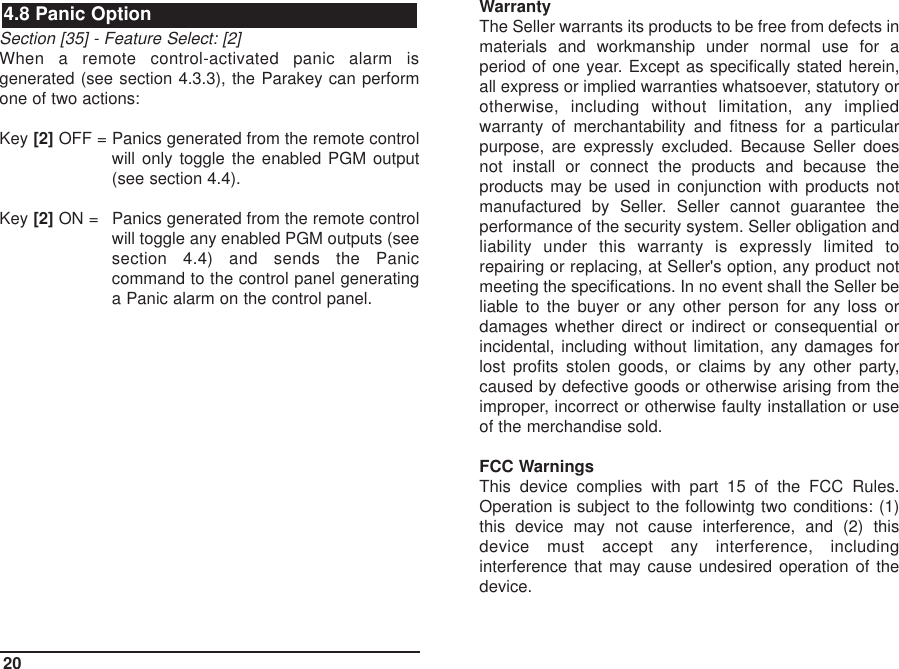 Section [35] - Feature Select: [2]When a remote control-activated panic alarm isgenerated (see section 4.3.3), the Parakey can performone of two actions:Key [2] OFF = Panics generated from the remote controlwill only toggle the enabled PGM output(see section 4.4).Key [2] ON = Panics generated from the remote controlwill toggle any enabled PGM outputs (seesection 4.4) and sends the Paniccommand to the control panel generatinga Panic alarm on the control panel.WarrantyThe Seller warrants its products to be free from defects inmaterials and workmanship under normal use for aperiod of one year. Except as specifically stated herein,all express or implied warranties whatsoever, statutory orotherwise, including without limitation, any impliedwarranty of merchantability and fitness for a particularpurpose, are expressly excluded. Because Seller doesnot install or connect the products and because theproducts may be used in conjunction with products notmanufactured by Seller. Seller cannot guarantee theperformance of the security system. Seller obligation andliability under this warranty is expressly limited torepairing or replacing, at Seller&apos;s option, any product notmeeting the specifications. In no event shall the Seller beliable to the buyer or any other person for any loss ordamages whether direct or indirect or consequential orincidental, including without limitation, any damages forlost profits stolen goods, or claims by any other party,caused by defective goods or otherwise arising from theimproper, incorrect or otherwise faulty installation or useof the merchandise sold.FCC WarningsThis device complies with part 15 of the FCC Rules.Operation is subject to the followintg two conditions: (1)this device may not cause interference, and (2) thisdevice must accept any interference, includinginterference that may cause undesired operation of thedevice.4.8 Panic Option20