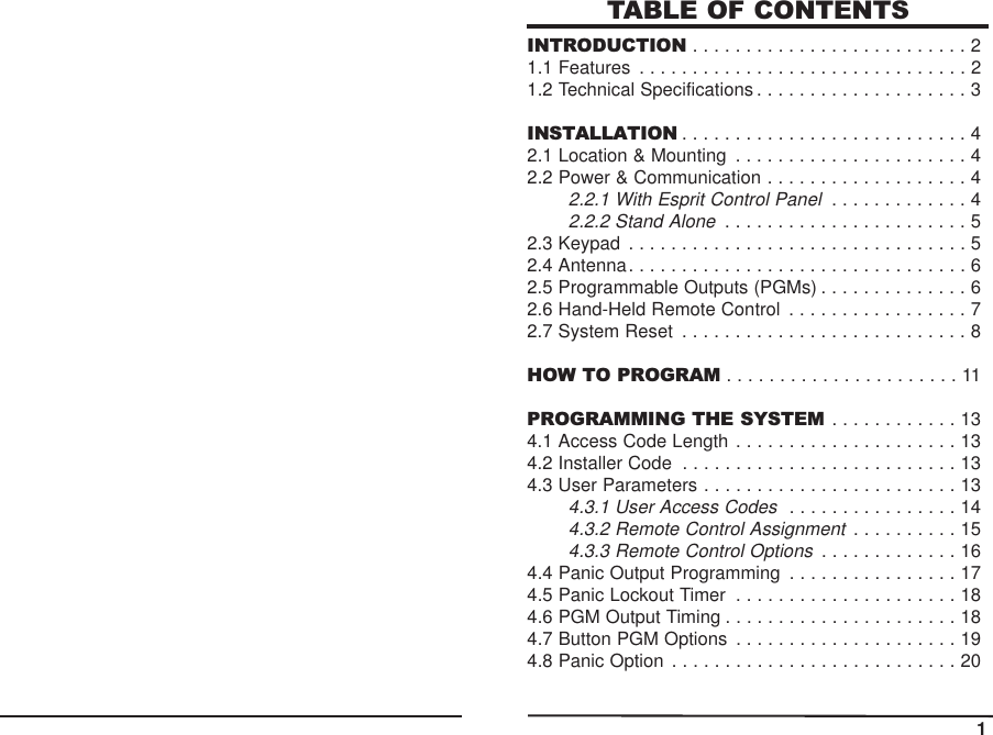 TABLE OF CONTENTSINTRODUCTION . . . . . . . . . . . . . . . . . . . . . . . . . . 21.1 Features . . . . . . . . . . . . . . . . . . . . . . . . . . . . . . . 21.2 Technical Specifications . . . . . . . . . . . . . . . . . . . . 3INSTALLATION . . . . . . . . . . . . . . . . . . . . . . . . . . . 42.1 Location &amp; Mounting . . . . . . . . . . . . . . . . . . . . . . 42.2 Power &amp; Communication . . . . . . . . . . . . . . . . . . . 42.2.1 With Esprit Control Panel. . . . . . . . . . . . . 42.2.2 Stand Alone. . . . . . . . . . . . . . . . . . . . . . . 52.3 Keypad . . . . . . . . . . . . . . . . . . . . . . . . . . . . . . . . 52.4 Antenna. . . . . . . . . . . . . . . . . . . . . . . . . . . . . . . . 62.5 Programmable Outputs (PGMs) . . . . . . . . . . . . . . 62.6 Hand-Held Remote Control . . . . . . . . . . . . . . . . . 72.7 System Reset . . . . . . . . . . . . . . . . . . . . . . . . . . . 8HOW TO PROGRAM . . . . . . . . . . . . . . . . . . . . . . 11PROGRAMMING THE SYSTEM . . . . . . . . . . . . 134.1 Access Code Length . . . . . . . . . . . . . . . . . . . . . 134.2 Installer Code . . . . . . . . . . . . . . . . . . . . . . . . . . 134.3 User Parameters . . . . . . . . . . . . . . . . . . . . . . . . 134.3.1 User Access Codes. . . . . . . . . . . . . . . . 144.3.2 Remote Control Assignment. . . . . . . . . . 154.3.3 Remote Control Options. . . . . . . . . . . . . 164.4 Panic Output Programming . . . . . . . . . . . . . . . . 174.5 Panic Lockout Timer . . . . . . . . . . . . . . . . . . . . . 184.6 PGM Output Timing . . . . . . . . . . . . . . . . . . . . . . 184.7 Button PGM Options . . . . . . . . . . . . . . . . . . . . . 194.8 Panic Option . . . . . . . . . . . . . . . . . . . . . . . . . . . 2011