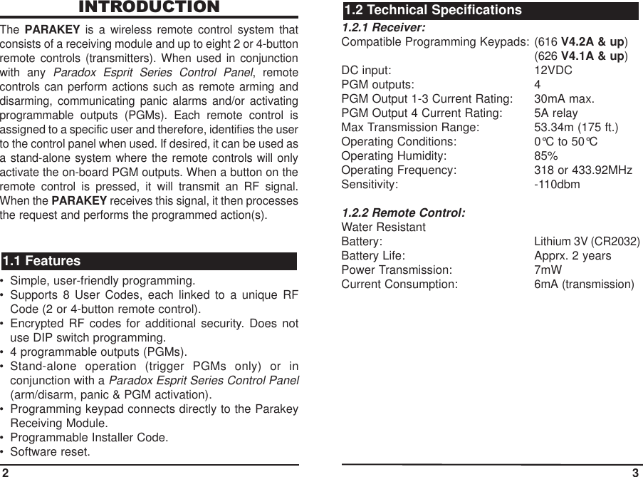 INTRODUCTIONThe  PARAKEY is a wireless remote control system thatconsists of a receiving module and up to eight 2 or 4-buttonremote controls (transmitters). When used in conjunctionwith any Paradox Esprit Series Control Panel, remotecontrols can perform actions such as remote arming anddisarming, communicating panic alarms and/or activatingprogrammable outputs (PGMs). Each remote control isassigned to a specific user and therefore, identifies the userto the control panel when used. If desired, it can be used asa stand-alone system where the remote controls will onlyactivate the on-board PGM outputs. When a button on theremote control is pressed, it will transmit an RF signal.When the PARAKEY receives this signal, it then processesthe request and performs the programmed action(s).• Simple, user-friendly programming.• Supports 8 User Codes, each linked to a unique RFCode (2 or 4-button remote control).• Encrypted RF codes for additional security. Does notuse DIP switch programming.• 4 programmable outputs (PGMs).  • Stand-alone operation (trigger PGMs only) or inconjunction with a Paradox Esprit Series Control Panel(arm/disarm, panic &amp; PGM activation).• Programming keypad connects directly to the ParakeyReceiving Module.• Programmable Installer Code.• Software reset.1.2.1 Receiver:Compatible Programming Keypads: (616 V4.2A &amp; up)(626 V4.1A &amp; up)DC input: 12VDCPGM outputs: 4PGM Output 1-3 Current Rating: 30mA max.PGM Output 4 Current Rating: 5A relayMax Transmission Range: 53.34m (175 ft.)Operating Conditions: 0°C to 50°COperating Humidity: 85%Operating Frequency: 318 or 433.92MHzSensitivity: -110dbm1.2.2 Remote Control:Water ResistantBattery:Lithium 3V (CR2032)Battery Life: Apprx. 2 yearsPower Transmission: 7mWCurrent Consumption:6mA (transmission)1.2 Technical Specifications1.1 Features2 3