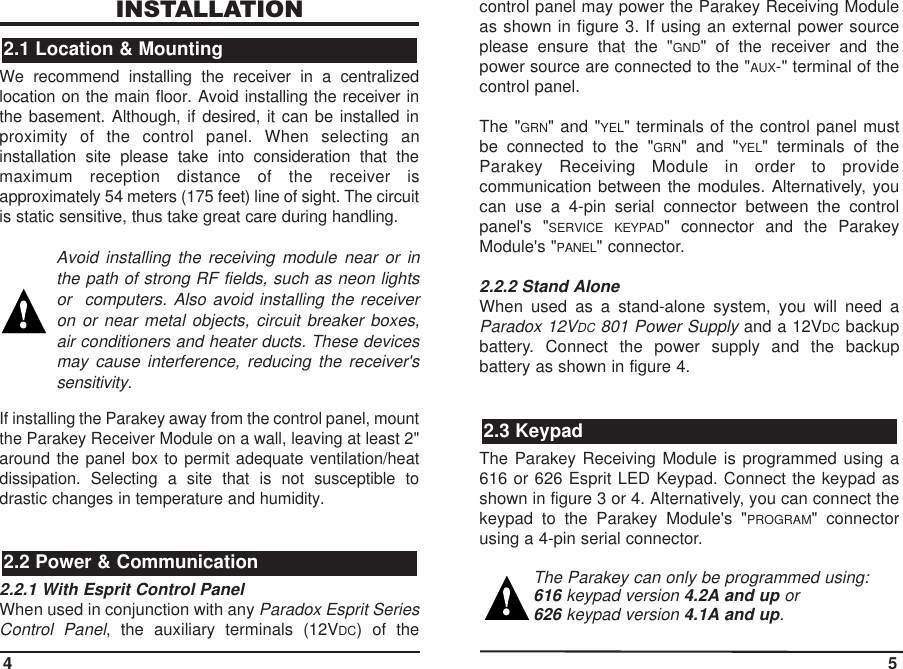 INSTALLATIONWe recommend installing the receiver in a centralizedlocation on the main floor. Avoid installing the receiver inthe basement. Although, if desired, it can be installed inproximity of the control panel. When selecting aninstallation site please take into consideration that themaximum reception distance of the receiver isapproximately 54 meters (175 feet) line of sight. The circuitis static sensitive, thus take great care during handling.Avoid installing the receiving module near or inthe path of strong RF fields, such as neon lightsor  computers. Also avoid installing the receiveron or near metal objects, circuit breaker boxes,air conditioners and heater ducts. These devicesmay cause interference, reducing the receiver&apos;ssensitivity.If installing the Parakey away from the control panel, mountthe Parakey Receiver Module on a wall, leaving at least 2&quot;around the panel box to permit adequate ventilation/heatdissipation. Selecting a site that is not susceptible todrastic changes in temperature and humidity.2.2.1 With Esprit Control PanelWhen used in conjunction with any Paradox Esprit SeriesControl Panel, the auxiliary terminals (12VDC) of thecontrol panel may power the Parakey Receiving Moduleas shown in figure 3. If using an external power sourceplease ensure that the &quot;GND&quot; of the receiver and thepower source are connected to the &quot;AUX-&quot; terminal of thecontrol panel.The &quot;GRN&quot; and &quot;YEL&quot; terminals of the control panel mustbe connected to the &quot;GRN&quot; and &quot;YEL&quot; terminals of theParakey Receiving Module in order to providecommunication between the modules. Alternatively, youcan use a 4-pin serial connector between the controlpanel&apos;s &quot;SERVICE KEYPAD&quot; connector and the ParakeyModule&apos;s &quot;PANEL&quot; connector.2.2.2 Stand AloneWhen used as a stand-alone system, you will need aParadox 12VDC 801 Power Supplyand a 12VDC backupbattery. Connect the power supply and the backupbattery as shown in figure 4.The Parakey Receiving Module is programmed using a616 or 626 Esprit LED Keypad. Connect the keypad asshown in figure 3 or 4. Alternatively, you can connect thekeypad to the Parakey Module&apos;s &quot;PROGRAM&quot; connectorusing a 4-pin serial connector.The Parakey can only be programmed using:616 keypad version 4.2A and up or 626 keypad version 4.1A and up. 2.3 Keypad2.2 Power &amp; Communication2.1 Location &amp; Mounting4 5