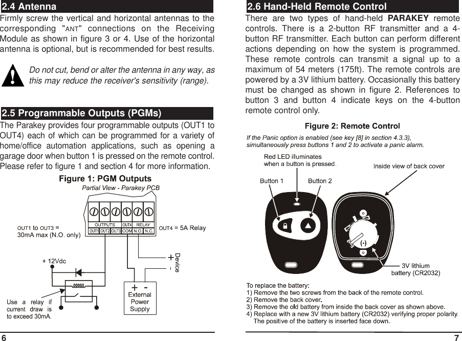 Firmly screw the vertical and horizontal antennas to thecorresponding &quot;ANT&quot; connections on the ReceivingModule as shown in figure 3 or 4. Use of the horizontalantenna is optional, but is recommended for best results.Do not cut, bend or alter the antenna in any way, asthis may reduce the receiver&apos;s sensitivity (range).The Parakey provides four programmable outputs (OUT1 toOUT4) each of which can be programmed for a variety ofhome/office automation applications, such as opening agarage door when button 1 is pressed on the remote control.Please refer to figure 1 and section 4 for more information.There are two types of hand-held PARAKEY remotecontrols. There is a 2-button RF transmitter and a 4-button RF transmitter. Each button can perform differentactions depending on how the system is programmed.These remote controls can transmit a signal up to amaximum of 54 meters (175ft). The remote controls arepowered by a 3V lithium battery. Occasionally this batterymust be changed as shown in figure 2. References tobutton 3 and button 4 indicate keys on the 4-buttonremote control only.2.6 Hand-Held Remote Control2.5 Programmable Outputs (PGMs)2.4 Antenna6 7