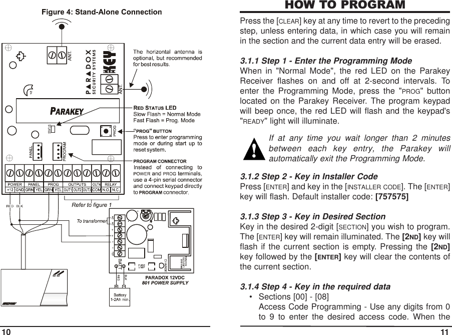 HOW TO PROGRAMPress the [CLEAR] key at any time to revert to the precedingstep, unless entering data, in which case you will remainin the section and the current data entry will be erased.3.1.1 Step 1 - Enter the Programming ModeWhen in &quot;Normal Mode&quot;, the red LED on the ParakeyReceiver flashes on and off at 2-second intervals. Toenter the Programming Mode, press the &quot;PROG&quot; buttonlocated on the Parakey Receiver. The program keypadwill beep once, the red LED will flash and the keypad&apos;s&quot;READY&quot; light will illuminate.If at any time you wait longer than 2 minutesbetween each key entry, the Parakey willautomatically exit the Programming Mode. 3.1.2 Step 2 - Key in Installer CodePress [ENTER] and key in the [INSTALLER CODE]. The [ENTER]key will flash. Default installer code: [757575]3.1.3 Step 3 - Key in Desired Section Key in the desired 2-digit [SECTION] you wish to program.The [ENTER] key will remain illuminated. The [2ND]key willflash if the current section is empty. Pressing the [2ND]key followed by the [ENTER]key will clear the contents ofthe current section.3.1.4 Step 4 - Key in the required data• Sections [00] - [08] Access Code Programming - Use any digits from 0to 9 to enter the desired access code. When the10 11