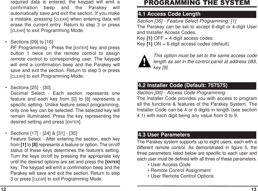 required data is entered, the keypad will emit aconfirmation beep and the Parakey willautomatically save and exit the section. If you makea mistake, pressing [CLEAR] when entering data willerase the current entry. Return to step 3 or press[CLEAR] to exit Programming Mode.• Sections [09] to [16]RF Programming - Press the [ENTER] key and pressbutton 1 twice on the remote control to assignremote control to corresponding user. The keypadwill emit a confirmation beep and the Parakey willsave and exit the section. Return to step 3 or press[CLEAR] to exit Programming Mode.• Sections [25] - [30]Decimal Select - Each section represents onefeature and each key from [0] to [8] represents aspecific setting. Unlike feature select programming,only one key can be selected. The selected key willremain illuminated. Press the key representing thedesired setting and press [ENTER].• Sections [17] - [24] &amp; [31] - [35]Feature Select - After entering the section, each keyfrom [1] to [8] represents a feature or option. The on/offstatus of these keys determines the feature&apos;s setting.Turn the keys on/off by pressing the appropriate keyuntil the desired options are set and press the [ENTER]key. The keypad will emit a confirmation beep and theParakey will save and exit the section. Return to step3 or press [CLEAR] to exit Programming Mode.PROGRAMMING THE SYSTEMSection [35] - Feature Select Programming: [1]The Parakey can be set to accept 6-digit or 4-digit Userand Installer Access Codes. Key [1] OFF = 4-digit access codes.Key [1] ON = 6-digit access codes (default).This option must be set to the same access codelength as set in the control panel at address 088,key [9].Section [00] - Access Code ProgrammingThe Installer Code provides you with access to programall the functions &amp; features of the Parakey System. TheInstaller Code can be 4 or 6 digits in length (see section4.1) with each digit being any value from 0 to 9. The Parakey system supports up to eight users, each with adifferent remote control. As demonstrated in figure 5, thethree parameters listed below are specific to each user andeach user must be defined with all three of these parameters.• User Access Code• Remote Control Assignment• User Remote Control Options 4.3 User Parameters4.2 Installer Code (Default: 757575)4.1 Access Code Length12 13